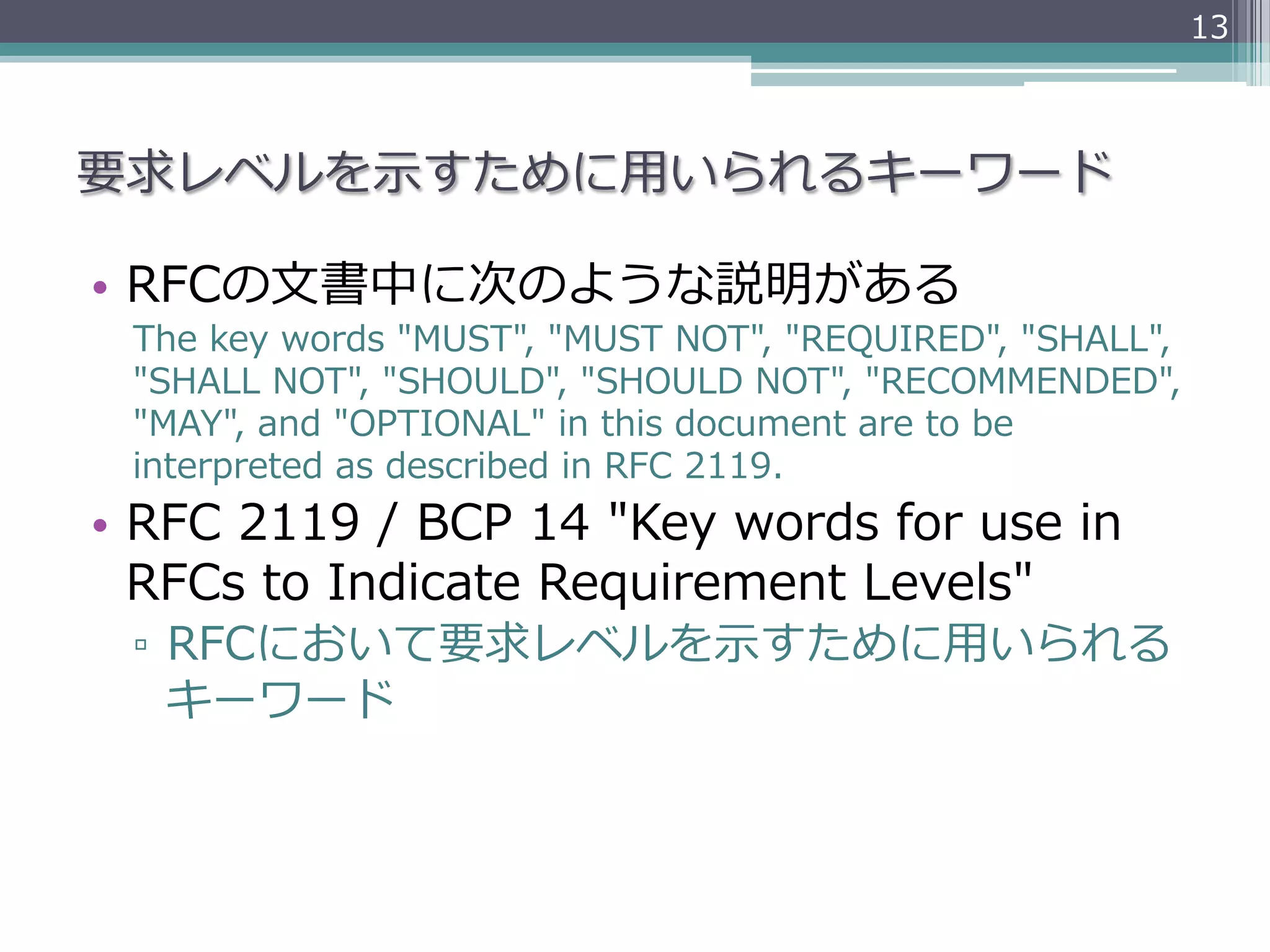 13



要求レベルを⽰示すために⽤用いられるキーワード

•  RFCの⽂文書中に次のような説明がある
  The  key  words  "MUST",  "MUST  NOT",  "REQUIRED",  "SHALL",  
  "SHALL  NOT",  "SHOULD",  "SHOULD  NOT",  "RECOMMENDED",    
  "MAY",  and  "OPTIONAL"  in  this  document  are  to  be  
  interpreted  as  described  in  RFC  2119.
•  RFC  2119  /  BCP  14  "Key  words  for  use  in  
   RFCs  to  Indicate  Requirement  Levels"
  ▫  RFCにおいて要求レベルを⽰示すために⽤用いられる
     キーワード
 