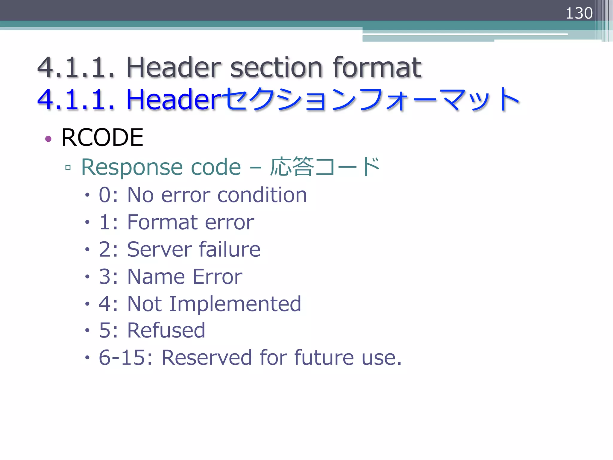 130


4.1.1.  Header  section  format
4.1.1.  Headerセクションフォーマット
•  RCODE
 ▫  Response  code  –  応答コード
   –  0:  No  error  condition
   –  1:  Format  error
   –  2:  Server  failure
   –  3:  Name  Error
   –  4:  Not  Implemented
   –  5:  Refused
   –  6-‐‑‒15:  Reserved  for  future  use.
 