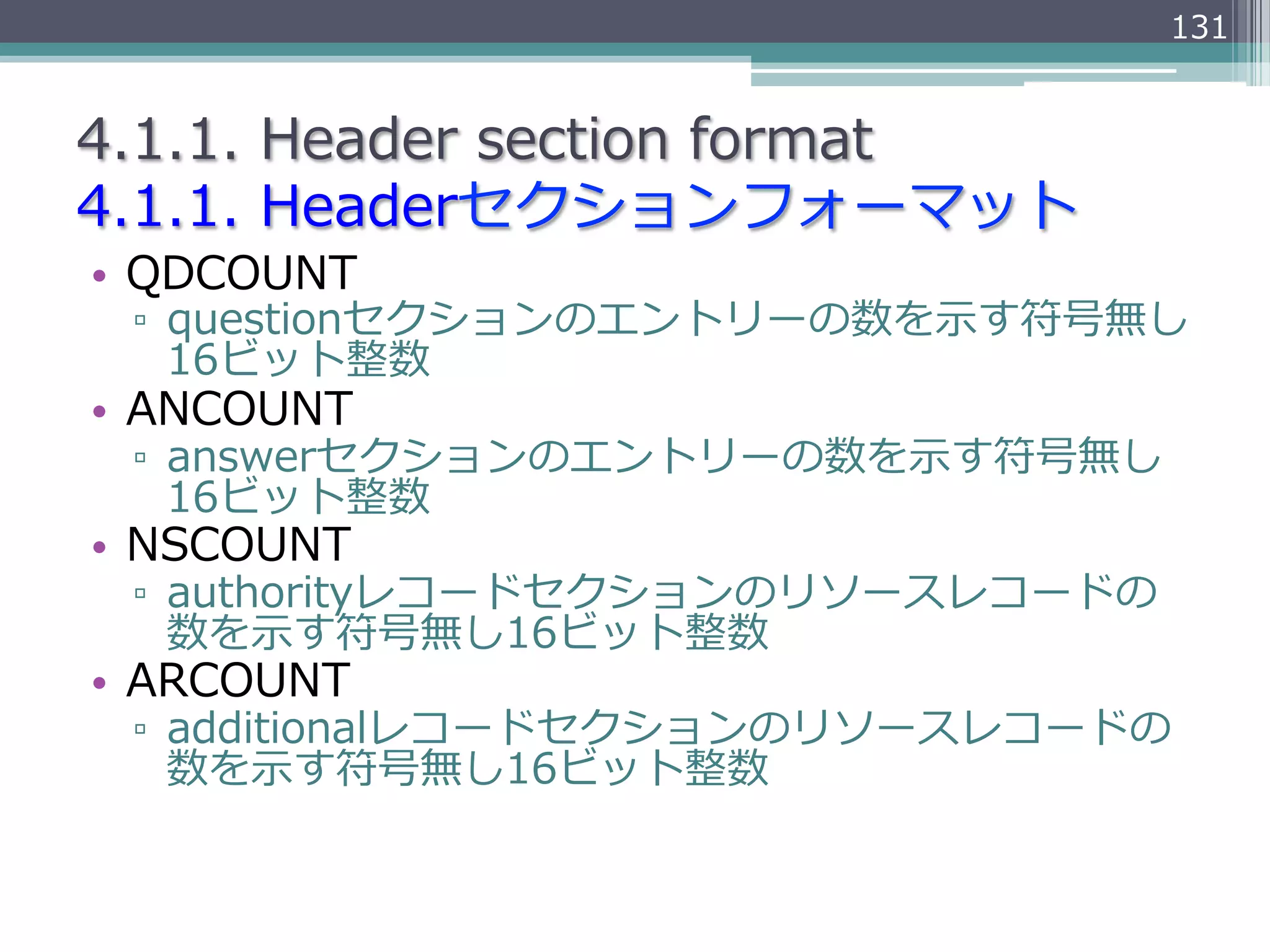 131


4.1.1.  Header  section  format
4.1.1.  Headerセクションフォーマット
•  QDCOUNT
 ▫  questionセクションのエントリーの数を⽰示す符号無し
    16ビット整数
•  ANCOUNT
 ▫  answerセクションのエントリーの数を⽰示す符号無し
    16ビット整数
•  NSCOUNT
 ▫  authorityレコードセクションのリソースレコードの
    数を⽰示す符号無し16ビット整数
•  ARCOUNT
 ▫  additionalレコードセクションのリソースレコードの
    数を⽰示す符号無し16ビット整数
 