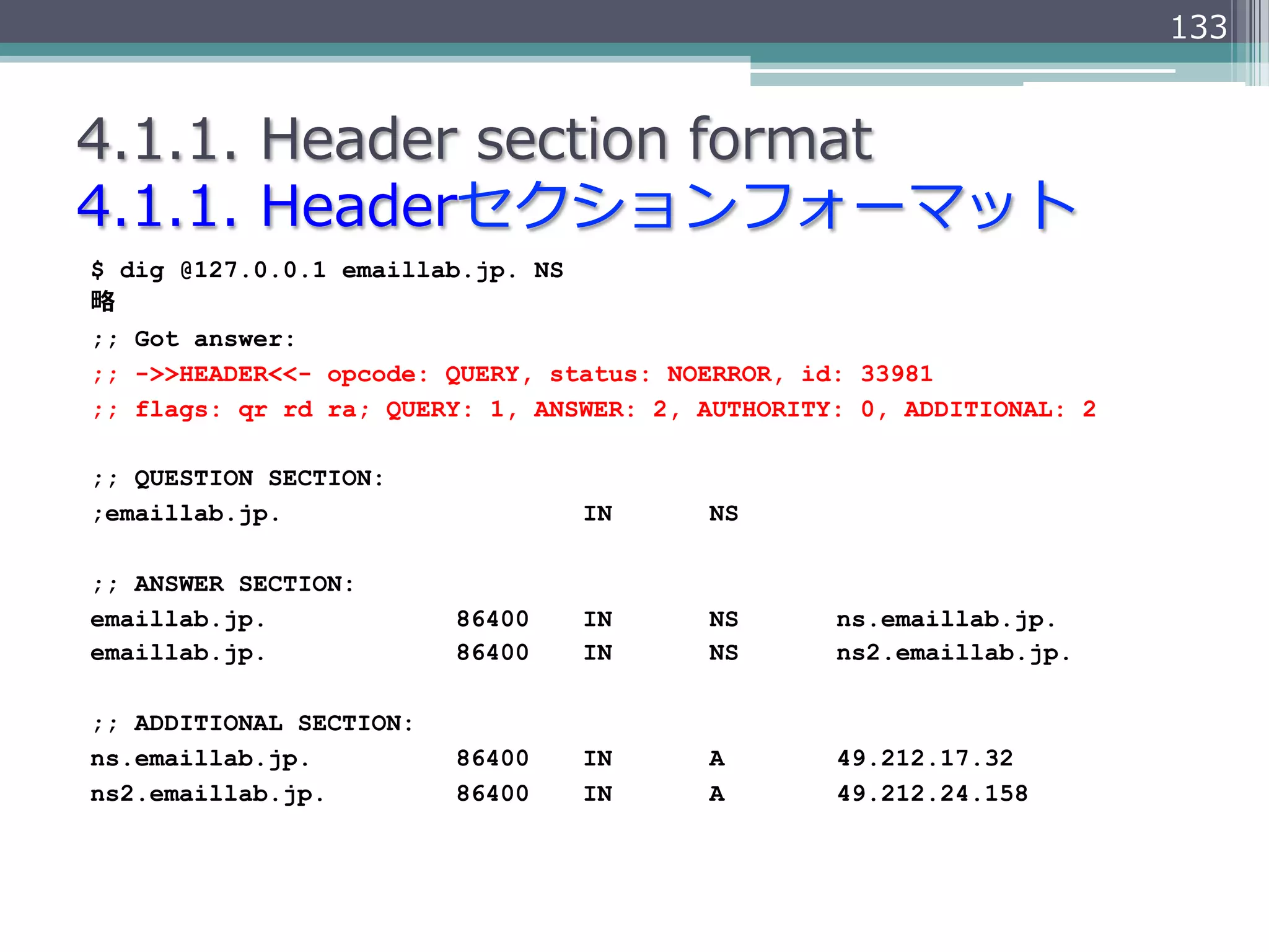 133


4.1.1.  Header  section  format
4.1.1.  Headerセクションフォーマット
$ dig @127.0.0.1 emaillab.jp. NS
略略
;; Got answer:
;; ->>HEADER<<- opcode: QUERY, status: NOERROR, id: 33981
;; flags: qr rd ra; QUERY: 1, ANSWER: 2, AUTHORITY: 0, ADDITIONAL: 2

;; QUESTION SECTION:
;emaillab.jp.                    IN      NS

;; ANSWER SECTION:
emaillab.jp.             86400   IN      NS       ns.emaillab.jp.
emaillab.jp.             86400   IN      NS       ns2.emaillab.jp.

;; ADDITIONAL SECTION:
ns.emaillab.jp.          86400   IN      A        49.212.17.32
ns2.emaillab.jp.         86400   IN      A        49.212.24.158
 