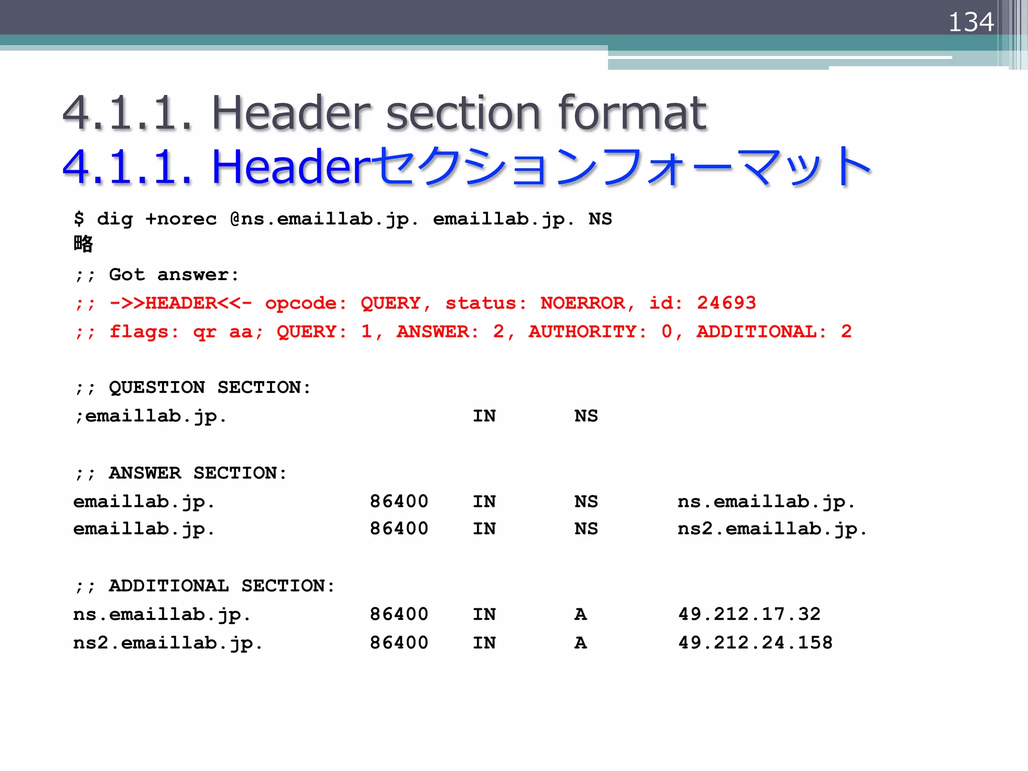134


4.1.1.  Header  section  format
4.1.1.  Headerセクションフォーマット
$ dig +norec @ns.emaillab.jp. emaillab.jp. NS
略略
;; Got answer:
;; ->>HEADER<<- opcode: QUERY, status: NOERROR, id: 24693
;; flags: qr aa; QUERY: 1, ANSWER: 2, AUTHORITY: 0, ADDITIONAL: 2

;; QUESTION SECTION:
;emaillab.jp.                    IN      NS

;; ANSWER SECTION:
emaillab.jp.             86400   IN      NS       ns.emaillab.jp.
emaillab.jp.             86400   IN      NS       ns2.emaillab.jp.

;; ADDITIONAL SECTION:
ns.emaillab.jp.          86400   IN      A        49.212.17.32
ns2.emaillab.jp.         86400   IN      A        49.212.24.158
 