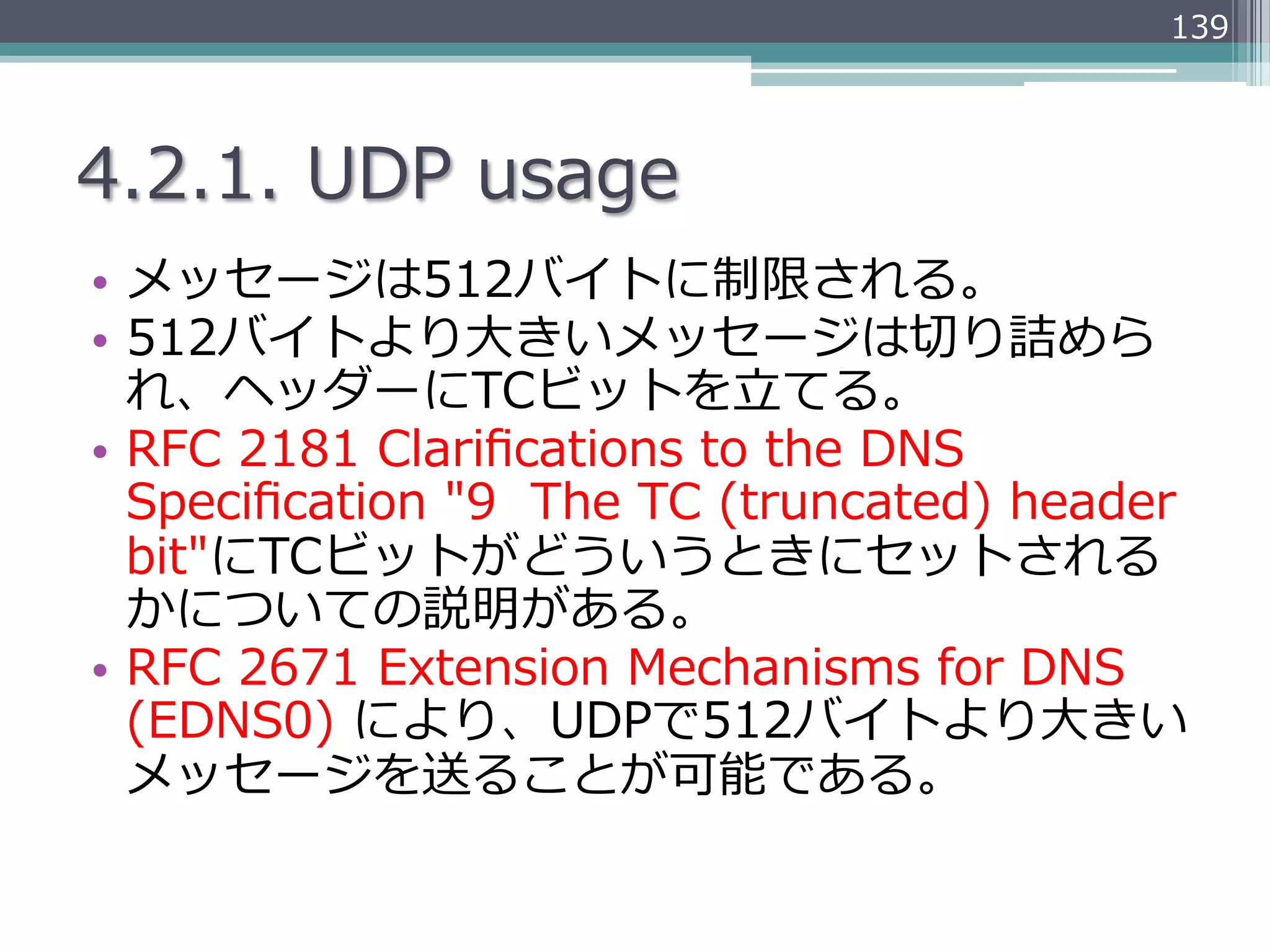 139




4.2.1.  UDP  usage
•  メッセージは512バイトに制限される。
•  512バイトより⼤大きいメッセージは切切り詰めら
   れ、ヘッダーにTCビットを⽴立立てる。
•  RFC  2181  Clariﬁcations  to  the  DNS  
   Speciﬁcation  "9    The  TC  (truncated)  header  
   bit"にTCビットがどういうときにセットされる
   かについての説明がある。
•  RFC  2671  Extension  Mechanisms  for  DNS  
   (EDNS0)  により、UDPで512バイトより⼤大きい
   メッセージを送ることが可能である。
 