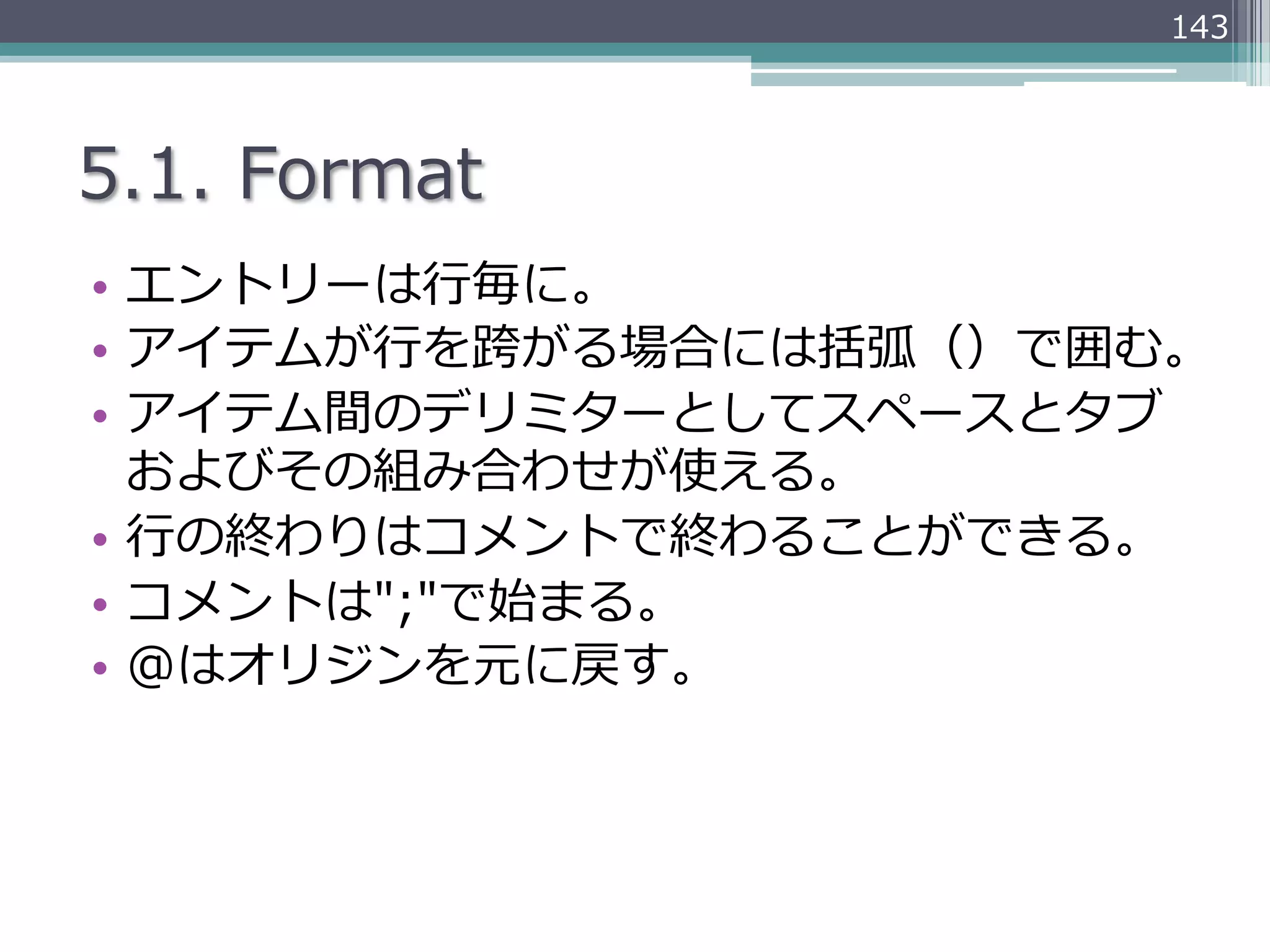 143




5.1.  Format
•  エントリーは⾏行行毎に。
•  アイテムが⾏行行を跨がる場合には括弧（）で囲む。
•  アイテム間のデリミターとしてスペースとタブ
   およびその組み合わせが使える。
•  ⾏行行の終わりはコメントで終わることができる。
•  コメントは";"で始まる。
•  @はオリジンを元に戻す。
 