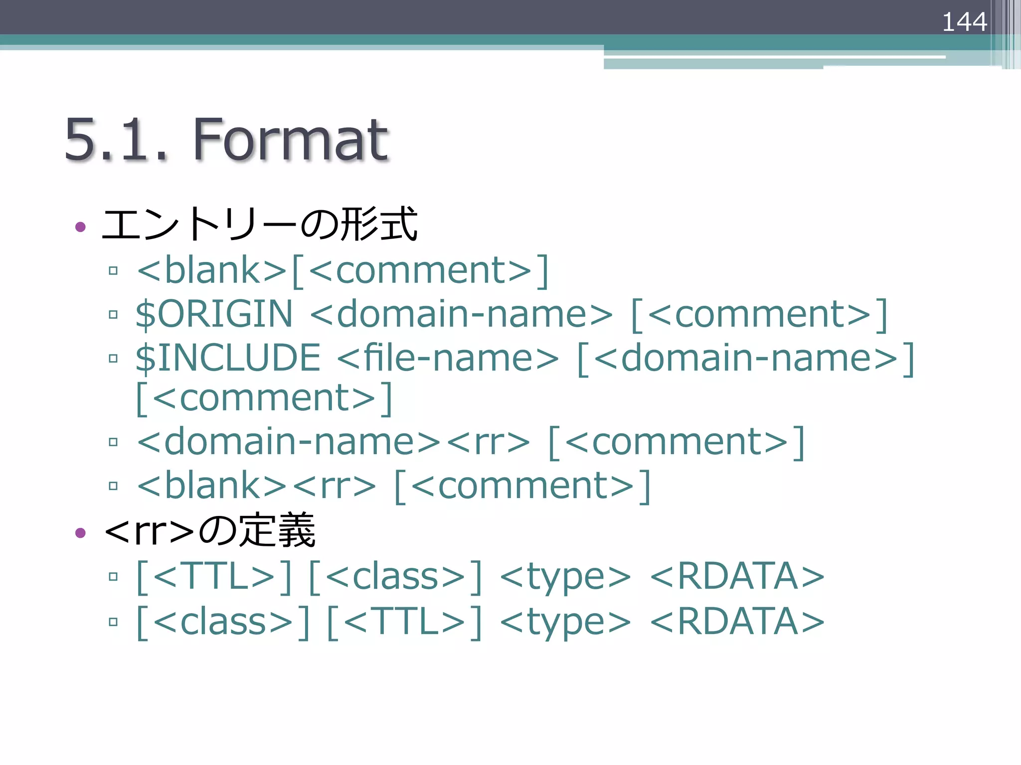 144




5.1.  Format
•  エントリーの形式
 ▫  <blank>[<comment>]
 ▫  $ORIGIN  <domain-‐‑‒name>  [<comment>]
 ▫  $INCLUDE  <ﬁle-‐‑‒name>  [<domain-‐‑‒name>]  
    [<comment>]
 ▫  <domain-‐‑‒name><rr>  [<comment>]
 ▫  <blank><rr>  [<comment>]
•  <rr>の定義
 ▫  [<TTL>]  [<class>]  <type>  <RDATA>
 ▫  [<class>]  [<TTL>]  <type>  <RDATA>
 