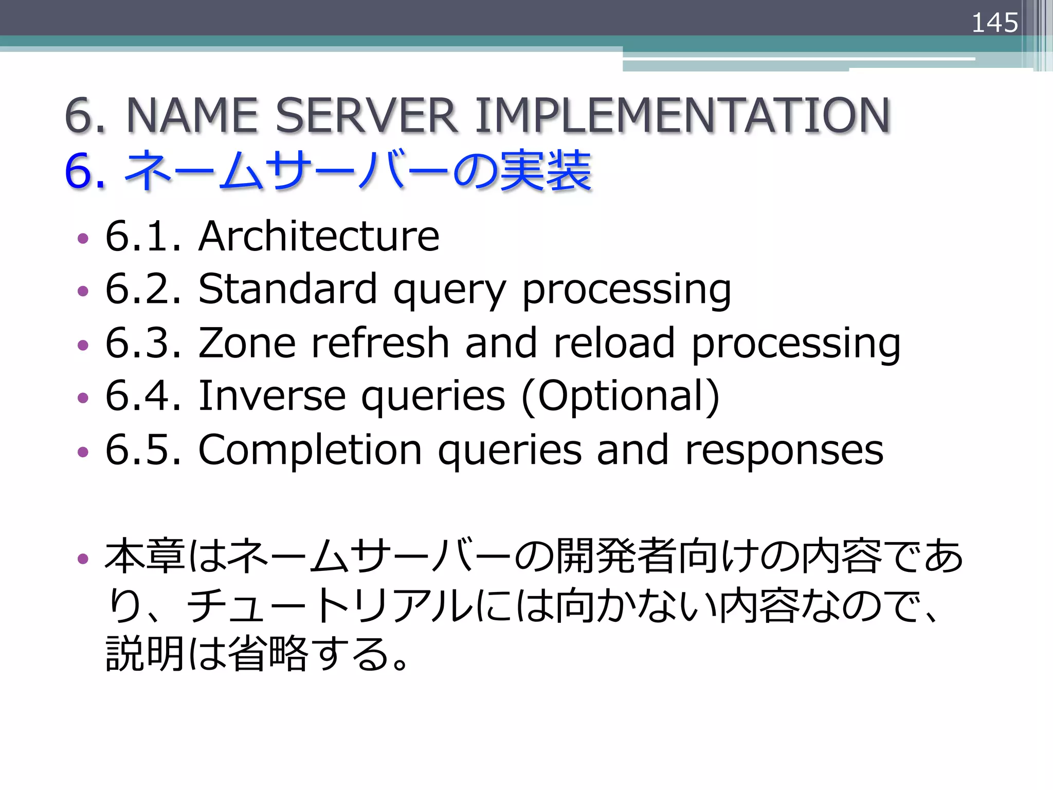 145


6.  NAME  SERVER  IMPLEMENTATION
6.  ネームサーバーの実装
•  6.1.  Architecture
•  6.2.  Standard  query  processing
•  6.3.  Zone  refresh  and  reload  processing
•  6.4.  Inverse  queries  (Optional)
•  6.5.  Completion  queries  and  responses

•  本章はネームサーバーの開発者向けの内容であ
   り、チュートリアルには向かない内容なので、
   説明は省省略略する。
 
