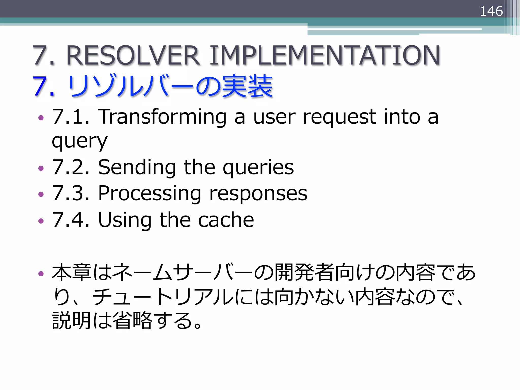 146


7.  RESOLVER  IMPLEMENTATION
7.  リゾルバーの実装
•  7.1.  Transforming  a  user  request  into  a  
   query
•  7.2.  Sending  the  queries
•  7.3.  Processing  responses
•  7.4.  Using  the  cache

•  本章はネームサーバーの開発者向けの内容であ
   り、チュートリアルには向かない内容なので、
   説明は省省略略する。
 