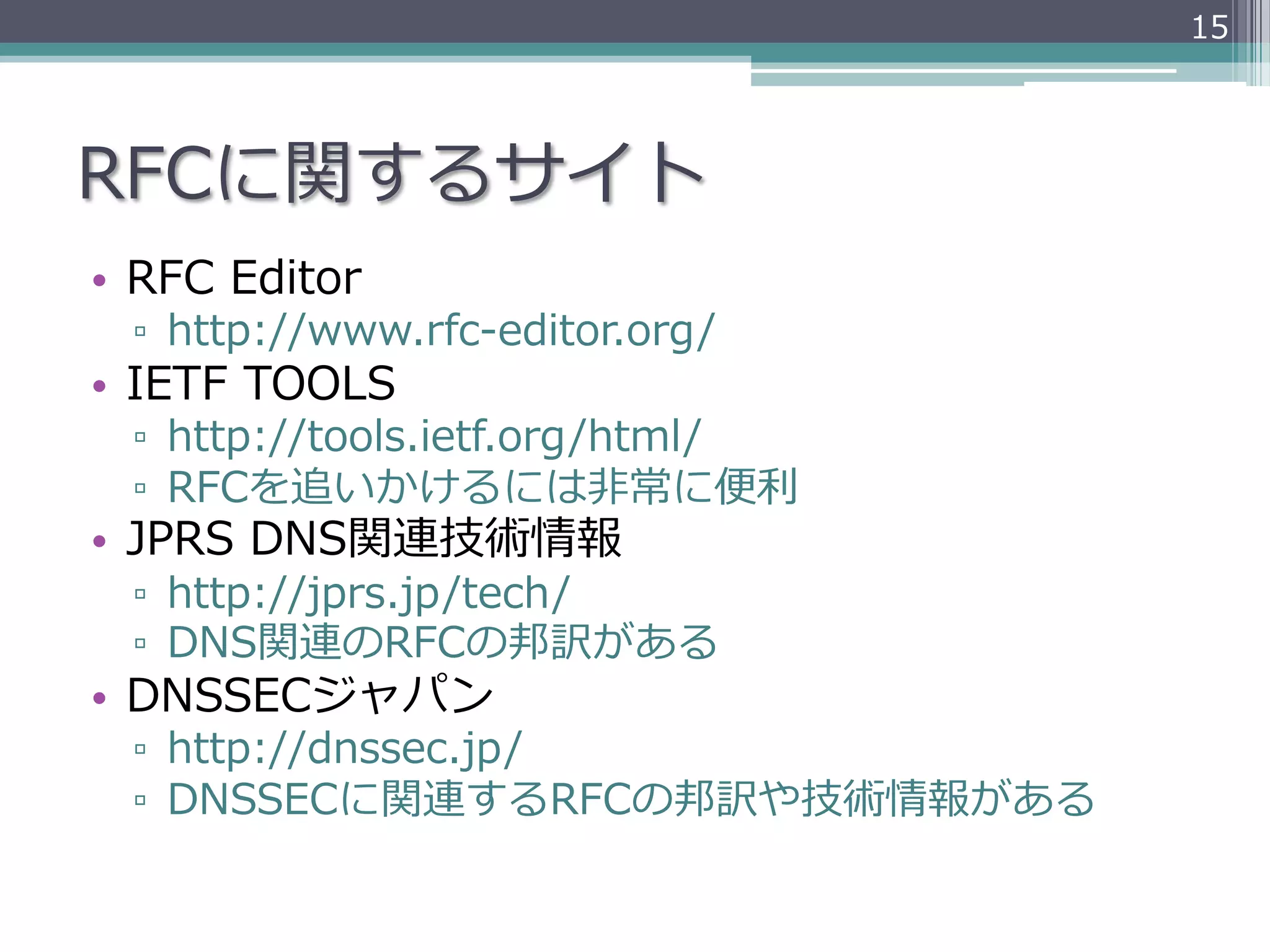 15




RFCに関するサイト
•  RFC  Editor
  ▫  http://www.rfc-‐‑‒editor.org/
•  IETF  TOOLS
  ▫  http://tools.ietf.org/html/
  ▫  RFCを追いかけるには⾮非常に便便利利
•  JPRS  DNS関連技術情報
  ▫  http://jprs.jp/tech/
  ▫  DNS関連のRFCの邦訳がある
•  DNSSECジャパン
  ▫  http://dnssec.jp/
  ▫  DNSSECに関連するRFCの邦訳や技術情報がある
 