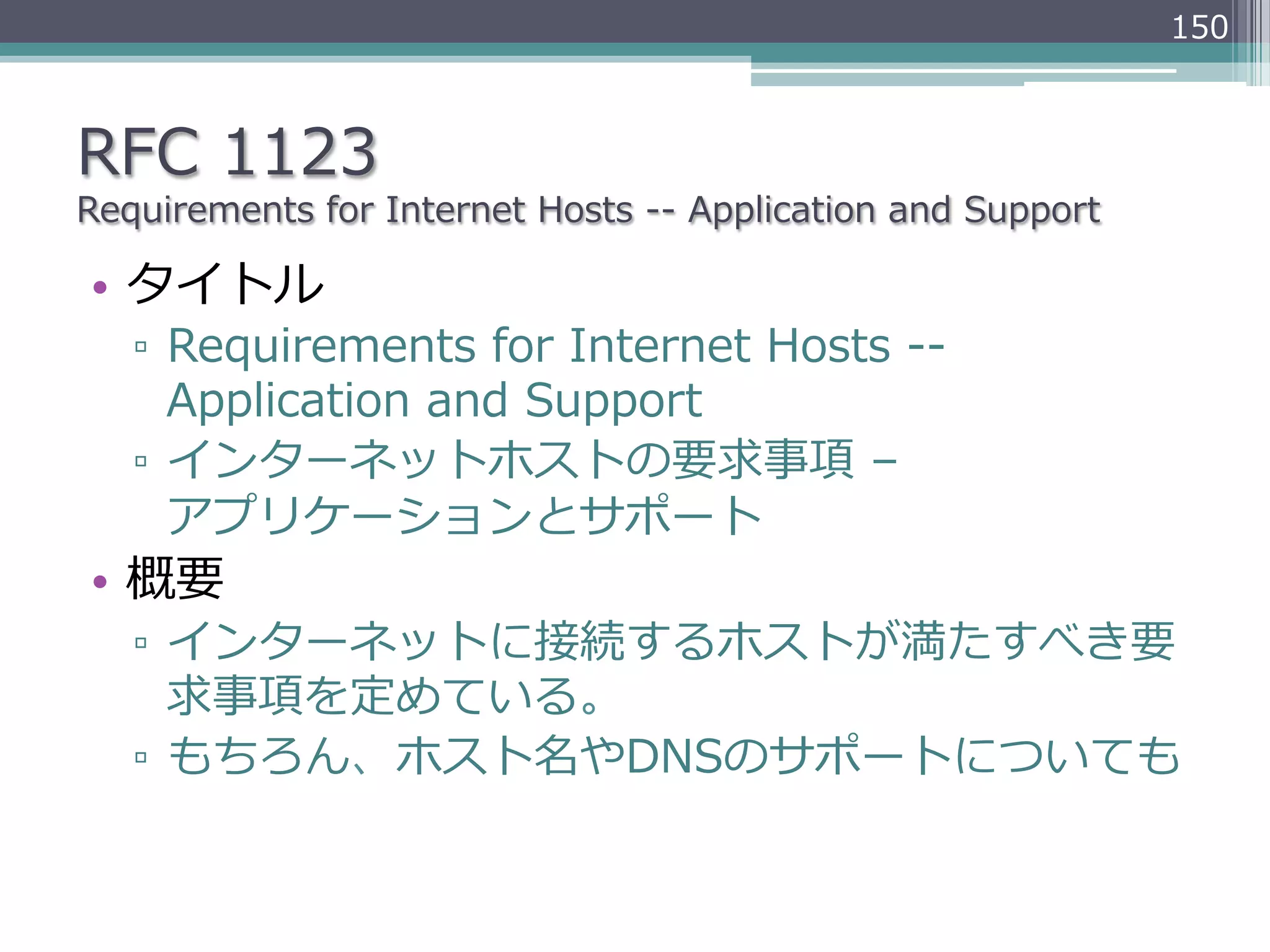 150



RFC  1123
Requirements  for  Internet  Hosts  -‐‑‒-‐‑‒  Application  and  Support

•  タイトル
   ▫  Requirements  for  Internet  Hosts  -‐‑‒-‐‑‒  
      Application  and  Support
   ▫  インターネットホストの要求事項  –  
      アプリケーションとサポート
•  概要
   ▫  インターネットに接続するホストが満たすべき要
      求事項を定めている。
   ▫  もちろん、ホスト名やDNSのサポートについても
 