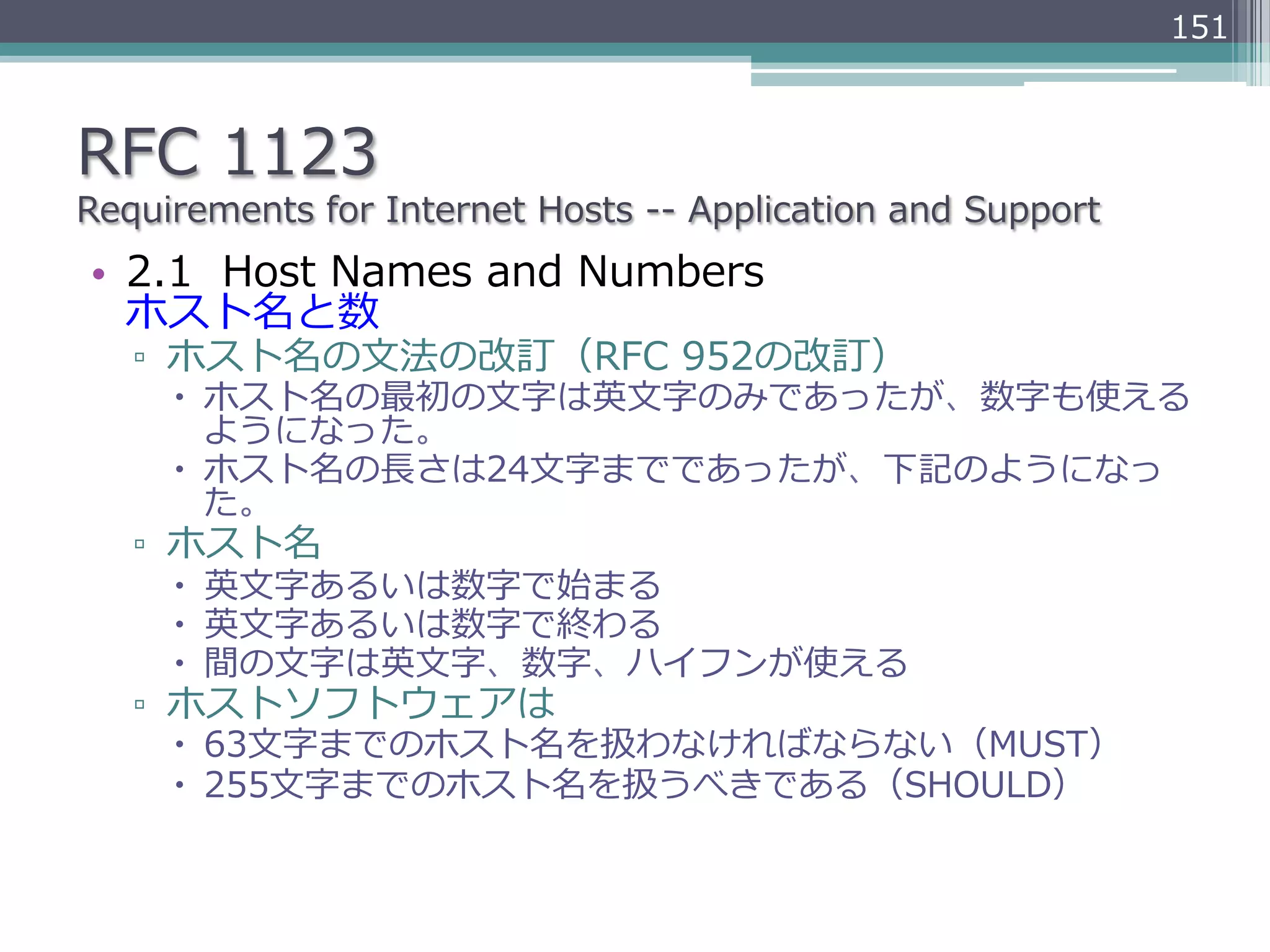 151



RFC  1123
Requirements  for  Internet  Hosts  -‐‑‒-‐‑‒  Application  and  Support
•  2.1    Host  Names  and  Numbers
   ホスト名と数
   ▫  ホスト名の⽂文法の改訂（RFC  952の改訂）
      –  ホスト名の最初の⽂文字は英⽂文字のみであったが、数字も使える
          ようになった。
      –  ホスト名の⻑⾧長さは24⽂文字までであったが、下記のようになっ
          た。
   ▫  ホスト名
      –  英⽂文字あるいは数字で始まる
      –  英⽂文字あるいは数字で終わる
      –  間の⽂文字は英⽂文字、数字、ハイフンが使える
   ▫  ホストソフトウェアは
      –  63⽂文字までのホスト名を扱わなければならない（MUST）
      –  255⽂文字までのホスト名を扱うべきである（SHOULD）
 