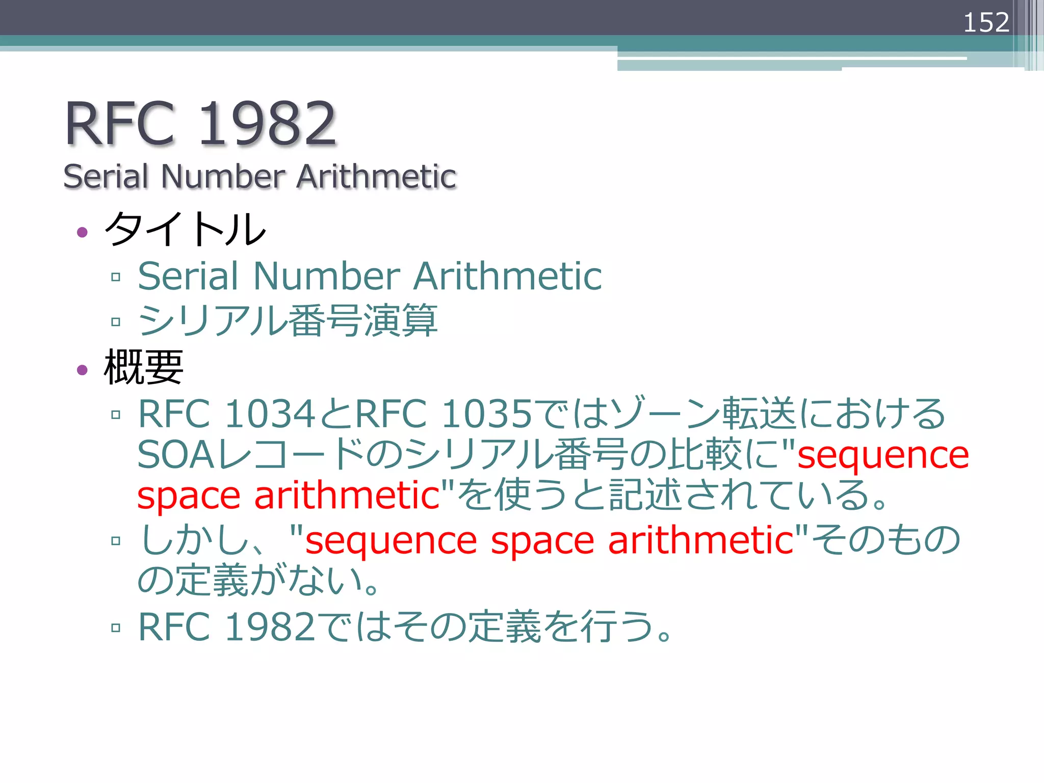 152



RFC  1982
Serial  Number  Arithmetic
•  タイトル
   ▫  Serial  Number  Arithmetic
   ▫  シリアル番号演算
•  概要
   ▫  RFC  1034とRFC  1035ではゾーン転送における
      SOAレコードのシリアル番号の⽐比較に"sequence  
      space  arithmetic"を使うと記述されている。
   ▫  しかし、"sequence  space  arithmetic"そのもの
      の定義がない。
   ▫  RFC  1982ではその定義を⾏行行う。
 
