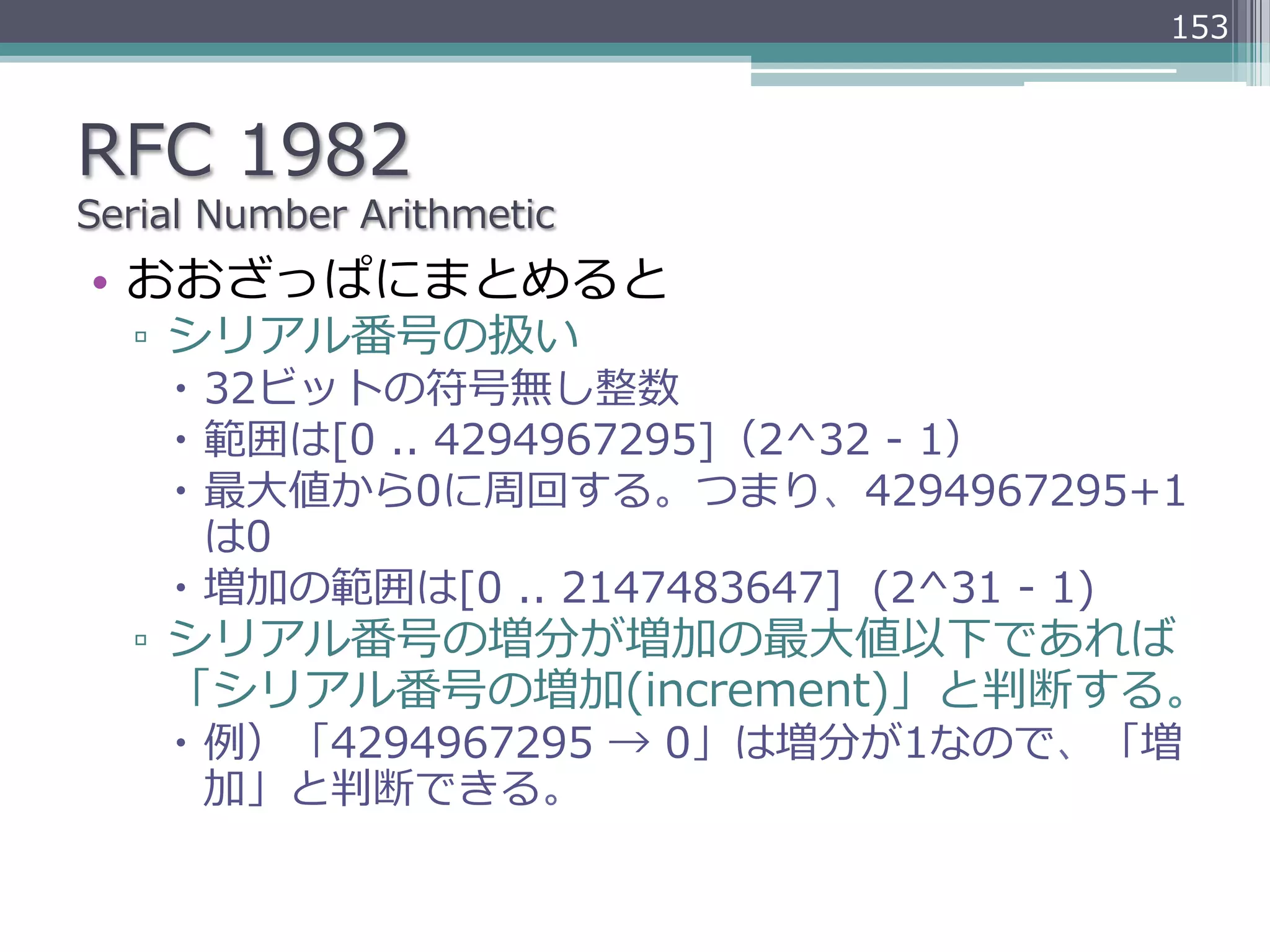 153



RFC  1982
Serial  Number  Arithmetic
•  おおざっぱにまとめると
   ▫  シリアル番号の扱い
     –  32ビットの符号無し整数
     –  範囲は[0  ..  4294967295]（2^32  -‐‑‒  1）
     –  最⼤大値から0に周回する。つまり、4294967295+1
         は0
     –  増加の範囲は[0  ..  2147483647]    (2^31  -‐‑‒  1)
   ▫  シリアル番号の増分が増加の最⼤大値以下であれば
      「シリアル番号の増加(increment)」と判断する。
     –  例例）「4294967295  →  0」は増分が1なので、「増
         加」と判断できる。
 