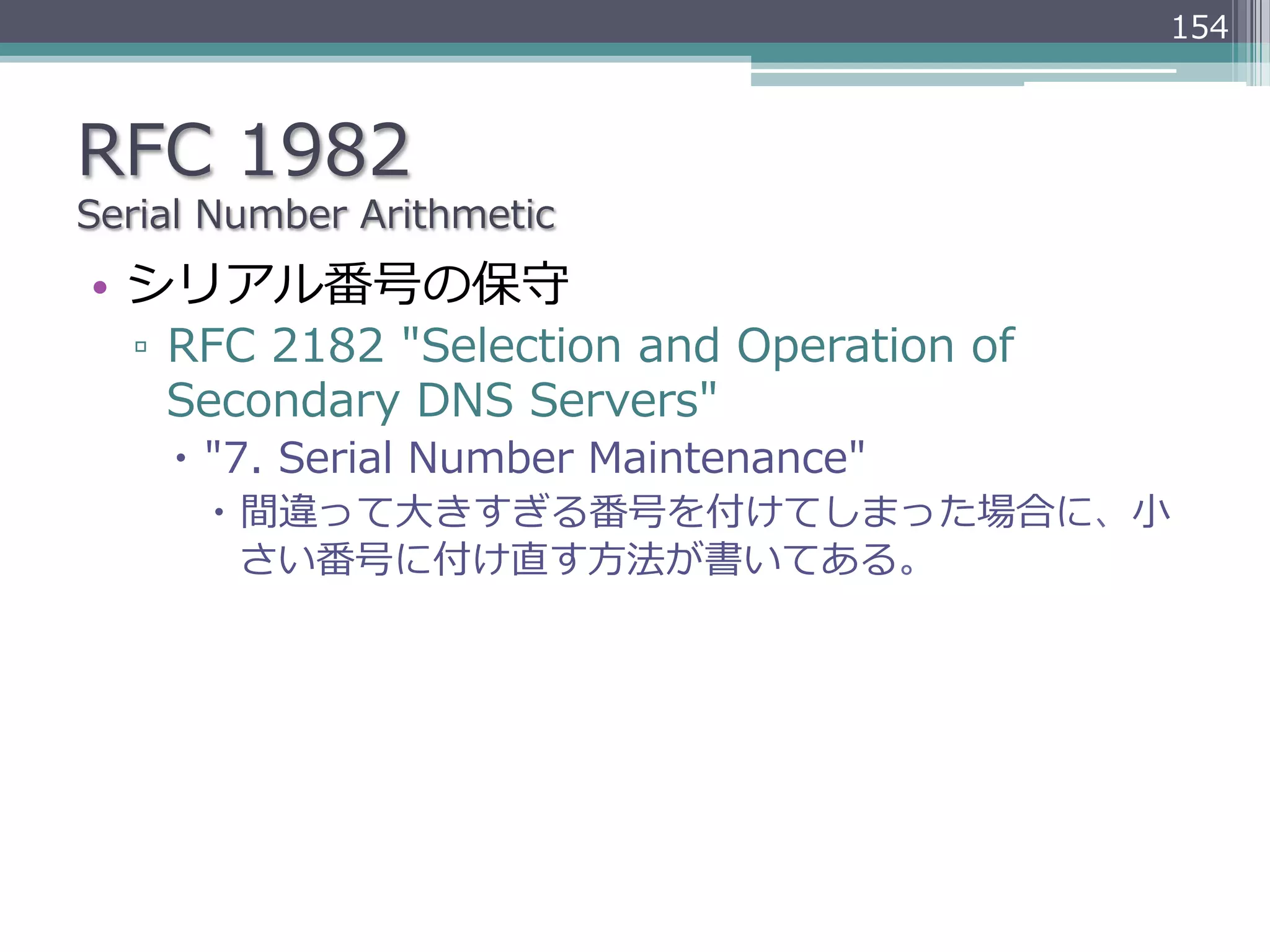 154



RFC  1982
Serial  Number  Arithmetic
•  シリアル番号の保守
   ▫  RFC  2182  "Selection  and  Operation  of  
      Secondary  DNS  Servers"
     –  "7.  Serial  Number  Maintenance"
       –  間違って⼤大きすぎる番号を付けてしまった場合に、⼩小
           さい番号に付け直す⽅方法が書いてある。
 