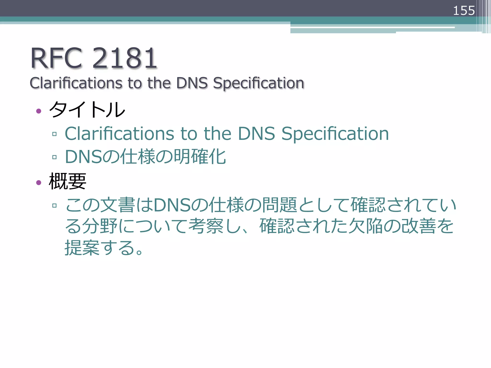 155



RFC  2181
Clariﬁcations  to  the  DNS  Speciﬁcation
•  タイトル
   ▫  Clariﬁcations  to  the  DNS  Speciﬁcation
   ▫  DNSの仕様の明確化
•  概要
   ▫  この⽂文書はDNSの仕様の問題として確認されてい
      る分野について考察し、確認された⽋欠陥の改善を
      提案する。
 