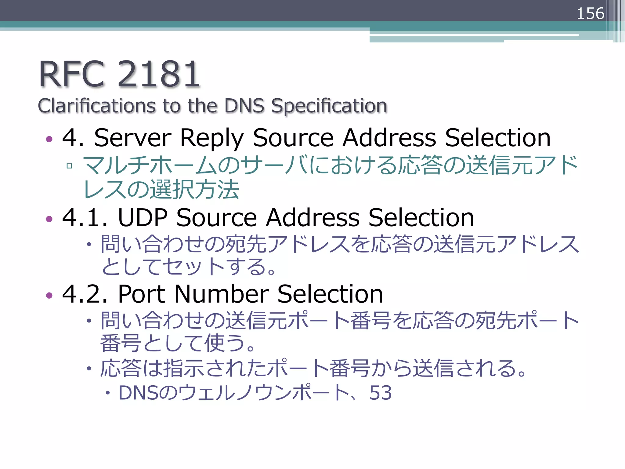 156



RFC  2181
Clariﬁcations  to  the  DNS  Speciﬁcation
•  4.  Server  Reply  Source  Address  Selection
   ▫  マルチホームのサーバにおける応答の送信元アド
      レスの選択⽅方法
•  4.1.  UDP  Source  Address  Selection
     –  問い合わせの宛先アドレスを応答の送信元アドレス
         としてセットする。
•  4.2.  Port  Number  Selection
     –  問い合わせの送信元ポート番号を応答の宛先ポート
         番号として使う。
     –  応答は指⽰示されたポート番号から送信される。
       –  DNSのウェルノウンポート、53
 