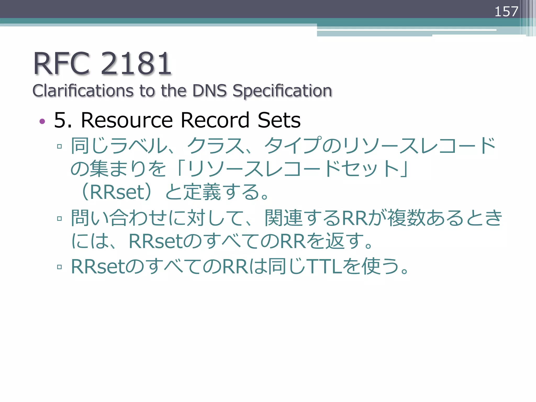 157



RFC  2181
Clariﬁcations  to  the  DNS  Speciﬁcation
•  5.  Resource  Record  Sets
   ▫  同じラベル、クラス、タイプのリソースレコード
      の集まりを「リソースレコードセット」
      （RRset）と定義する。
   ▫  問い合わせに対して、関連するRRが複数あるとき
      には、RRsetのすべてのRRを返す。
   ▫  RRsetのすべてのRRは同じTTLを使う。
 