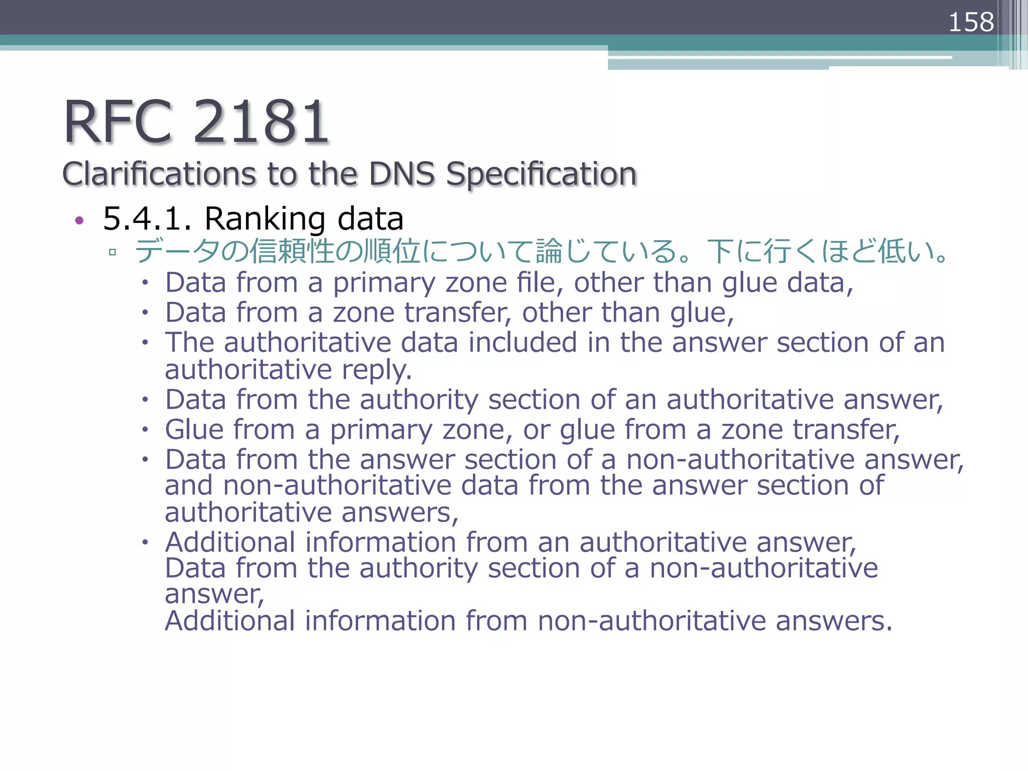 158



RFC  2181
Clariﬁcations  to  the  DNS  Speciﬁcation
 •  5.4.1.  Ranking  data
   ▫  データの信頼性の順位について論論じている。下に⾏行行くほど低い。
      –  Data  from  a  primary  zone  ﬁle,  other  than  glue  data,
      –  Data  from  a  zone  transfer,  other  than  glue,
      –  The  authoritative  data  included  in  the  answer  section  of  an  
          authoritative  reply.
      –  Data  from  the  authority  section  of  an  authoritative  answer,
      –  Glue  from  a  primary  zone,  or  glue  from  a  zone  transfer,
      –  Data  from  the  answer  section  of  a  non-‐‑‒authoritative  answer,  
          and  non-‐‑‒authoritative  data  from  the  answer  section  of  
          authoritative  answers,
      –  Additional  information  from  an  authoritative  answer,  
          Data  from  the  authority  section  of  a  non-‐‑‒authoritative  
          answer,  
          Additional  information  from  non-‐‑‒authoritative  answers.
 
