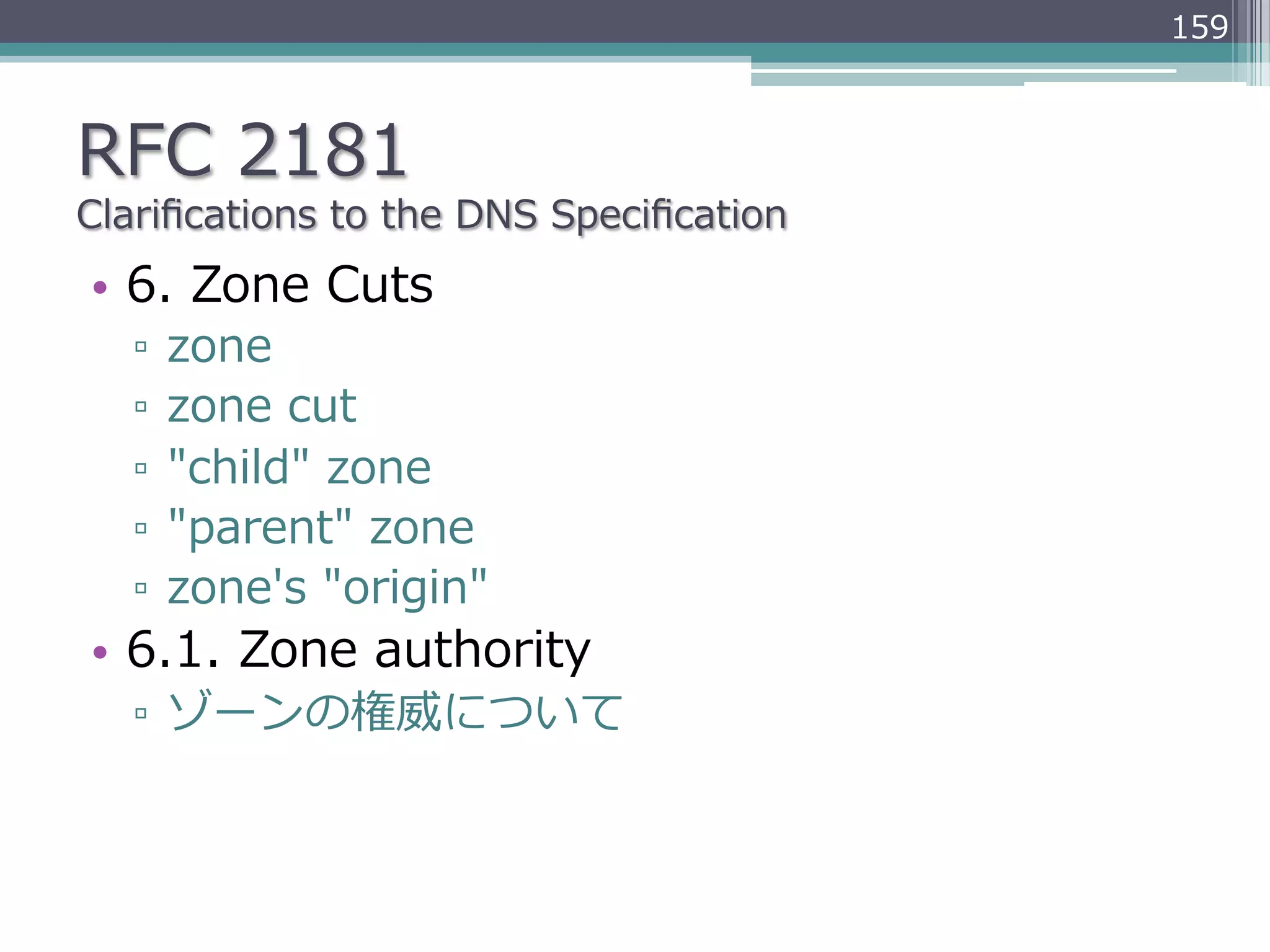 159



RFC  2181
Clariﬁcations  to  the  DNS  Speciﬁcation
•  6.  Zone  Cuts
   ▫  zone
   ▫  zone  cut
   ▫  "child"  zone
   ▫  "parent"  zone
   ▫  zone's  "origin"
•  6.1.  Zone  authority
   ▫  ゾーンの権威について
 