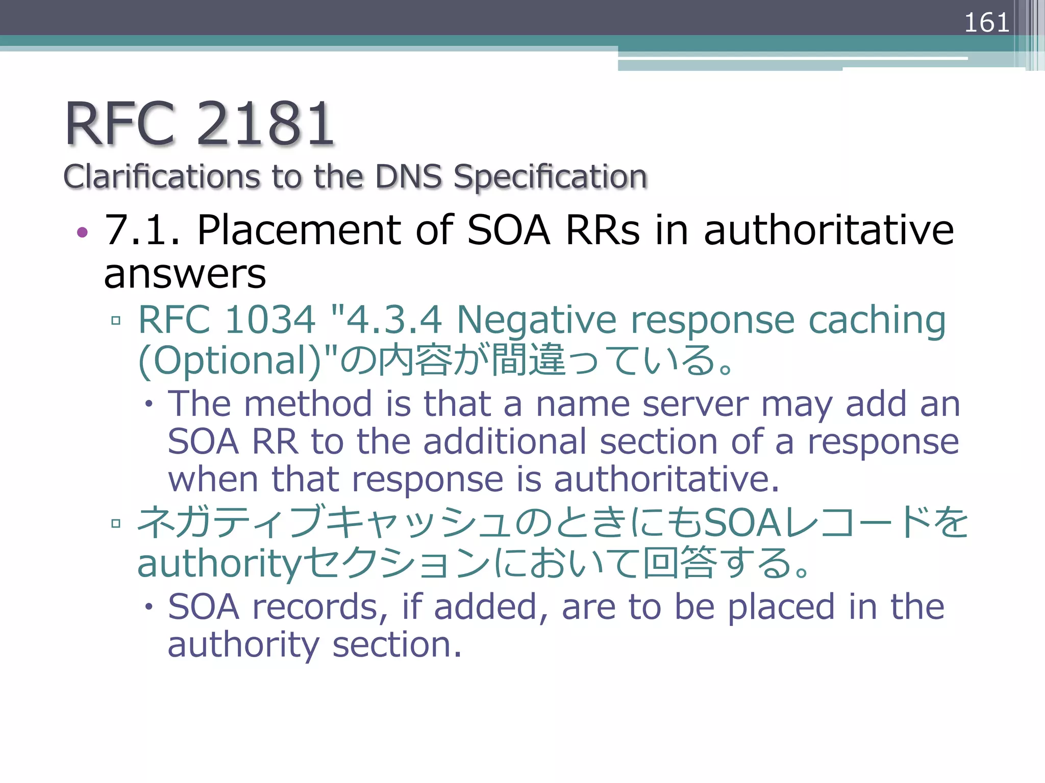 161



RFC  2181
Clariﬁcations  to  the  DNS  Speciﬁcation
•  7.1.  Placement  of  SOA  RRs  in  authoritative  
   answers
   ▫  RFC  1034  "4.3.4  Negative  response  caching  
      (Optional)"の内容が間違っている。
     –  The  method  is  that  a  name  server  may  add  an  
         SOA  RR  to  the  additional  section  of  a  response  
         when  that  response  is  authoritative.
   ▫  ネガティブキャッシュのときにもSOAレコードを
      authorityセクションにおいて回答する。
     –  SOA  records,  if  added,  are  to  be  placed  in  the  
         authority  section.
 