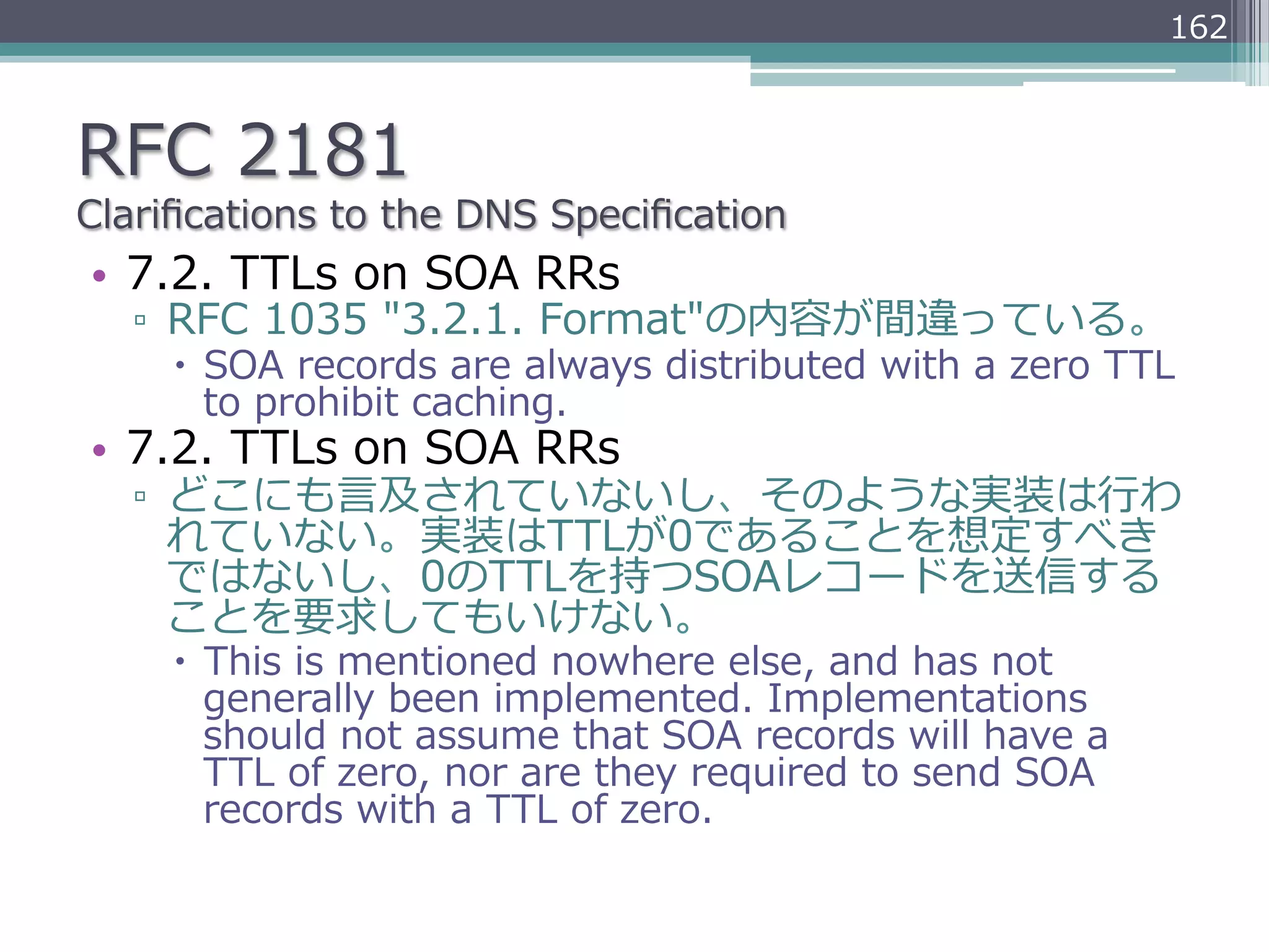 162



RFC  2181
Clariﬁcations  to  the  DNS  Speciﬁcation
•  7.2.  TTLs  on  SOA  RRs
   ▫  RFC  1035  "3.2.1.  Format"の内容が間違っている。
     –  SOA  records  are  always  distributed  with  a  zero  TTL  
         to  prohibit  caching.
•  7.2.  TTLs  on  SOA  RRs
   ▫  どこにも⾔言及されていないし、そのような実装は⾏行行わ
      れていない。実装はTTLが0であることを想定すべき
      ではないし、0のTTLを持つSOAレコードを送信する
      ことを要求してもいけない。
     –  This  is  mentioned  nowhere  else,  and  has  not  
         generally  been  implemented.  Implementations  
         should  not  assume  that  SOA  records  will  have  a  
         TTL  of  zero,  nor  are  they  required  to  send  SOA  
         records  with  a  TTL  of  zero.
 