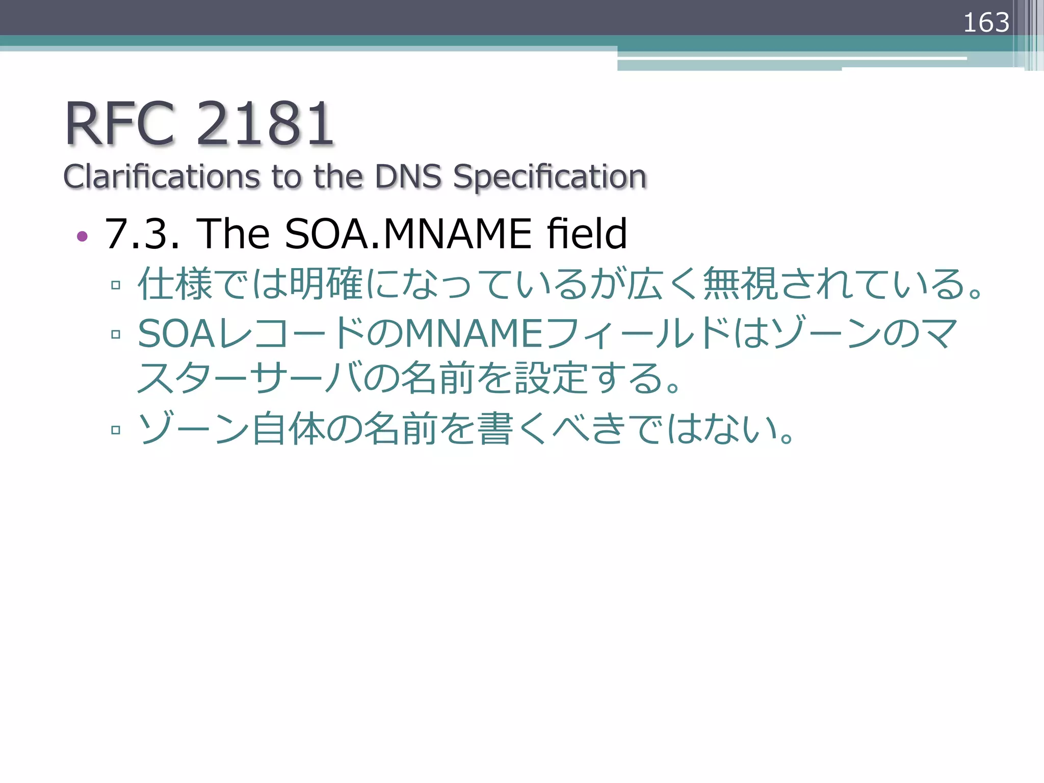 163



RFC  2181
Clariﬁcations  to  the  DNS  Speciﬁcation
•  7.3.  The  SOA.MNAME  ﬁeld
   ▫  仕様では明確になっているが広く無視されている。
   ▫  SOAレコードのMNAMEフィールドはゾーンのマ
      スターサーバの名前を設定する。
   ▫  ゾーン⾃自体の名前を書くべきではない。
 