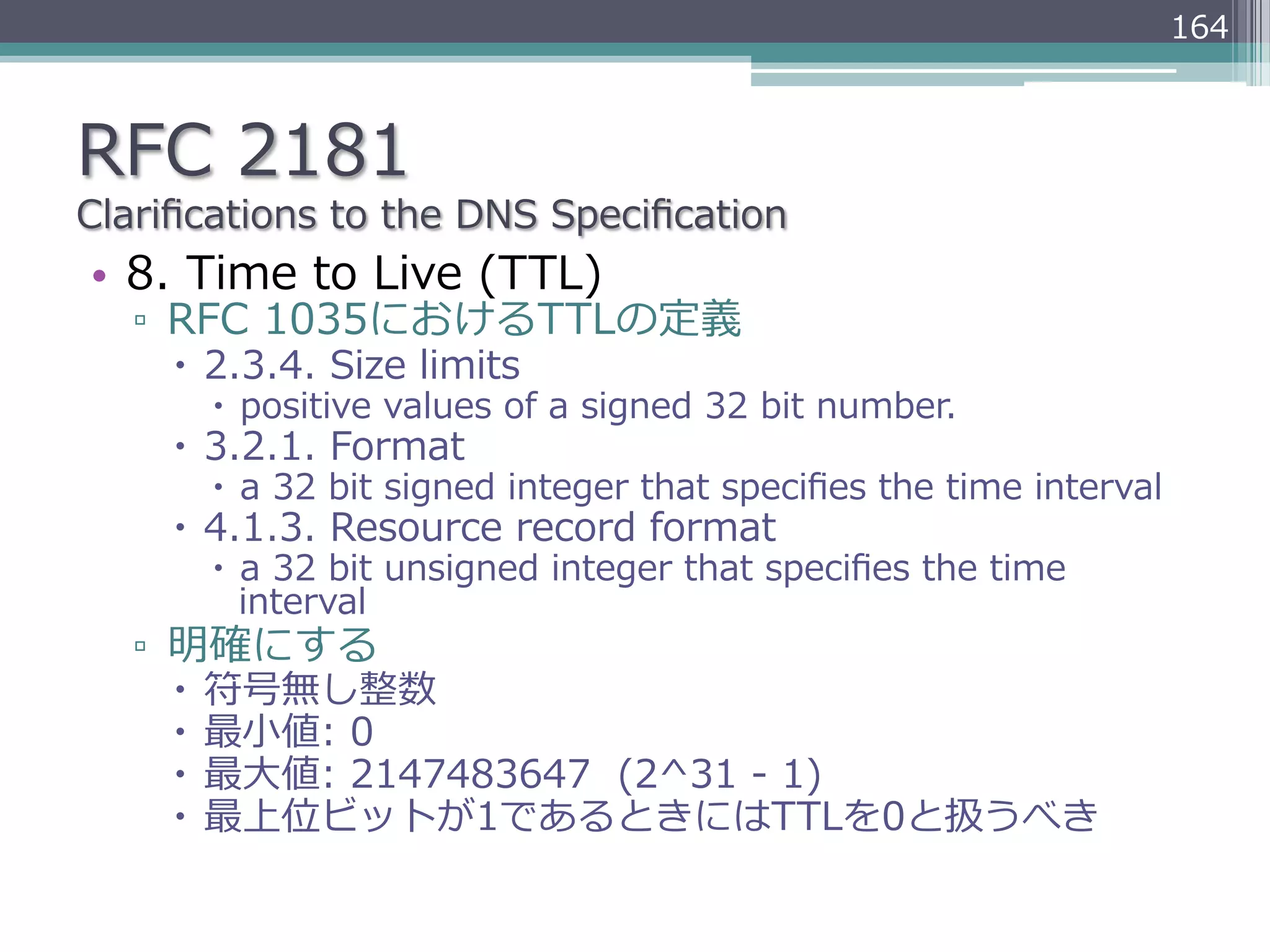 164



RFC  2181
Clariﬁcations  to  the  DNS  Speciﬁcation
•  8.  Time  to  Live  (TTL)
   ▫  RFC  1035におけるTTLの定義
     –  2.3.4.  Size  limits
       –  positive  values  of  a  signed  32  bit  number.
     –  3.2.1.  Format
       –  a  32  bit  signed  integer  that  speciﬁes  the  time  interval
     –  4.1.3.  Resource  record  format
       –  a  32  bit  unsigned  integer  that  speciﬁes  the  time  
           interval
   ▫  明確にする
     –  符号無し整数
     –  最⼩小値:  0
     –  最⼤大値:  2147483647    (2^31  -‐‑‒  1)
     –  最上位ビットが1であるときにはTTLを0と扱うべき
 
