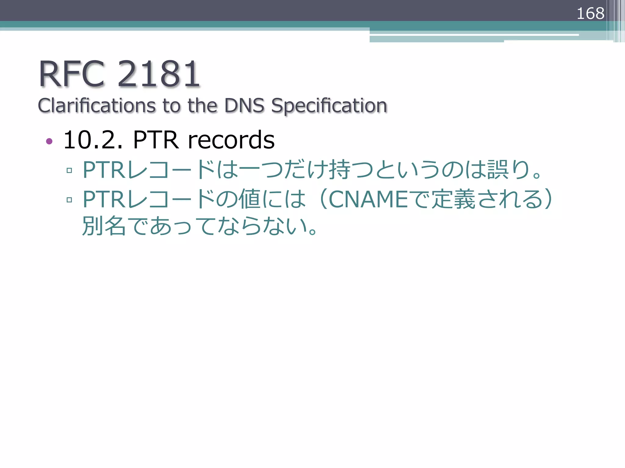 168



RFC  2181
Clariﬁcations  to  the  DNS  Speciﬁcation
•  10.2.  PTR  records
   ▫  PTRレコードは⼀一つだけ持つというのは誤り。
   ▫  PTRレコードの値には（CNAMEで定義される）
      別名であってならない。
 