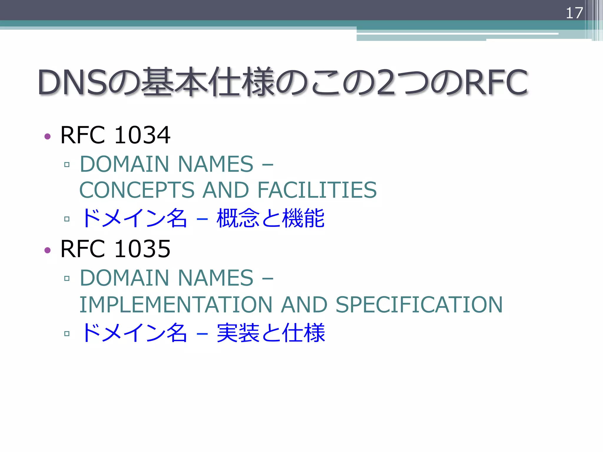 17




DNSの基本仕様のこの2つのRFC
•  RFC  1034
  ▫  DOMAIN  NAMES  –  
     CONCEPTS  AND  FACILITIES
  ▫  ドメイン名  –  概念念と機能
•  RFC  1035  
  ▫  DOMAIN  NAMES  –  
     IMPLEMENTATION  AND  SPECIFICATION
  ▫  ドメイン名  –  実装と仕様
 