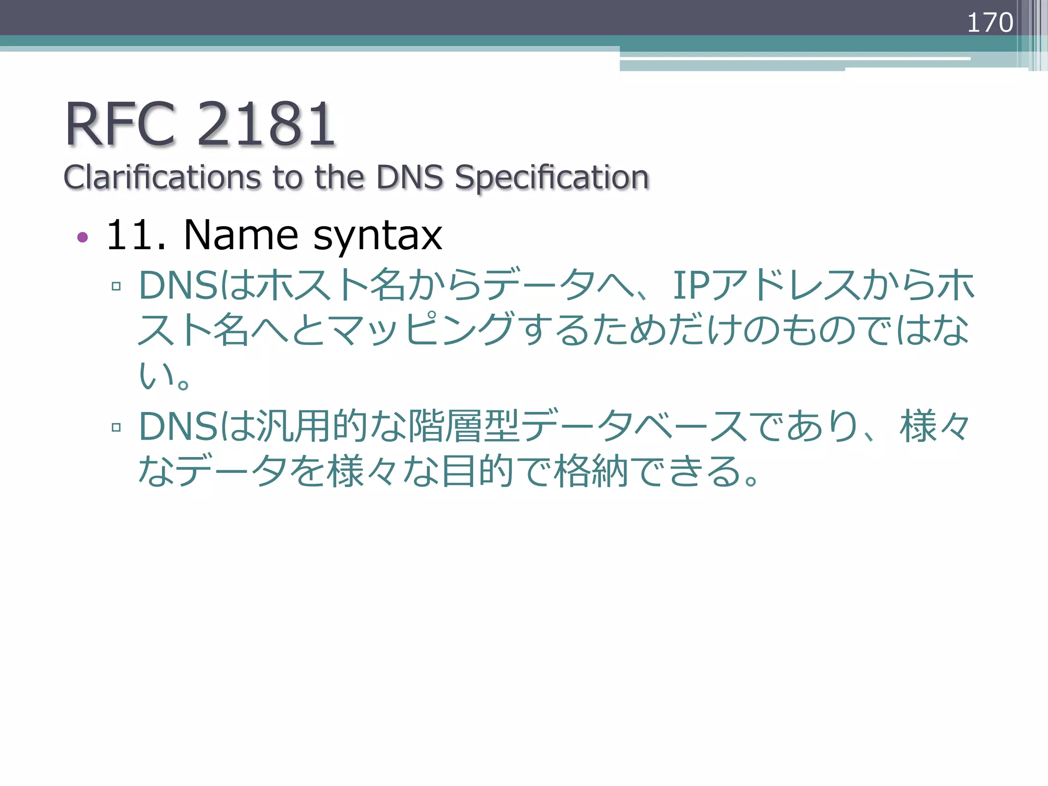 170



RFC  2181
Clariﬁcations  to  the  DNS  Speciﬁcation
•  11.  Name  syntax
   ▫  DNSはホスト名からデータへ、IPアドレスからホ
      スト名へとマッピングするためだけのものではな
      い。
   ▫  DNSは汎⽤用的な階層型データベースであり、様々
      なデータを様々な⽬目的で格納できる。
 