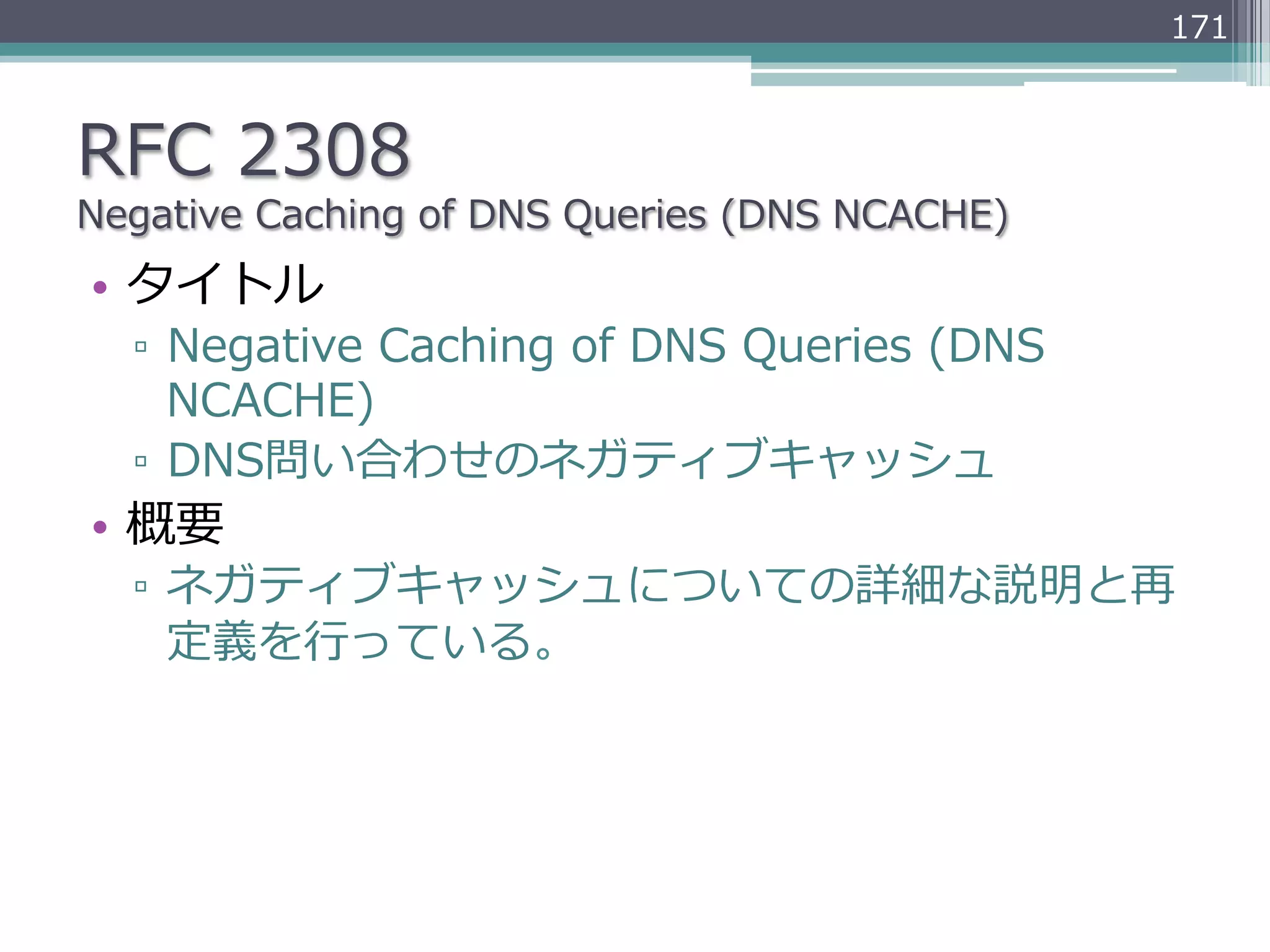 171



RFC  2308
Negative  Caching  of  DNS  Queries  (DNS  NCACHE)
•  タイトル
   ▫  Negative  Caching  of  DNS  Queries  (DNS  
      NCACHE)
   ▫  DNS問い合わせのネガティブキャッシュ
•  概要
   ▫  ネガティブキャッシュについての詳細な説明と再
      定義を⾏行行っている。
 