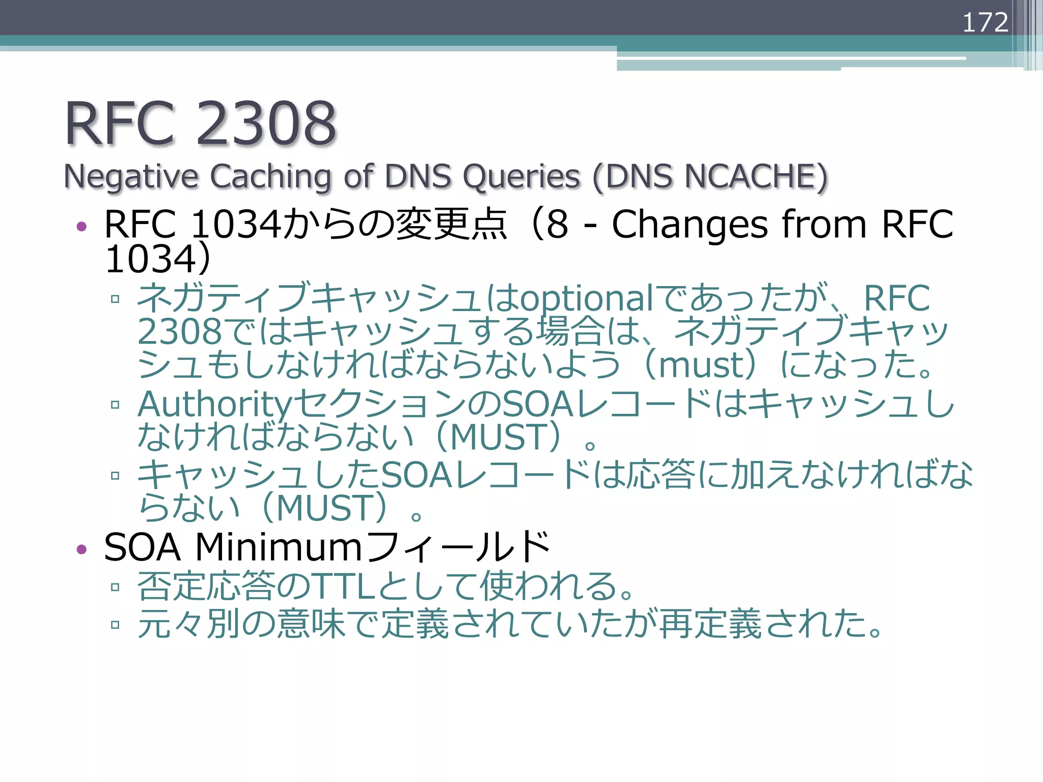 172



RFC  2308
Negative  Caching  of  DNS  Queries  (DNS  NCACHE)
•  RFC  1034からの変更更点（8  -‐‑‒  Changes  from  RFC  
   1034）
   ▫  ネガティブキャッシュはoptionalであったが、RFC  
      2308ではキャッシュする場合は、ネガティブキャッ
      シュもしなければならないよう（must）になった。
   ▫  AuthorityセクションのSOAレコードはキャッシュし
      なければならない（MUST）。
   ▫  キャッシュしたSOAレコードは応答に加えなければな
      らない（MUST）。
•  SOA  Minimumフィールド
   ▫  否定応答のTTLとして使われる。
   ▫  元々別の意味で定義されていたが再定義された。
 