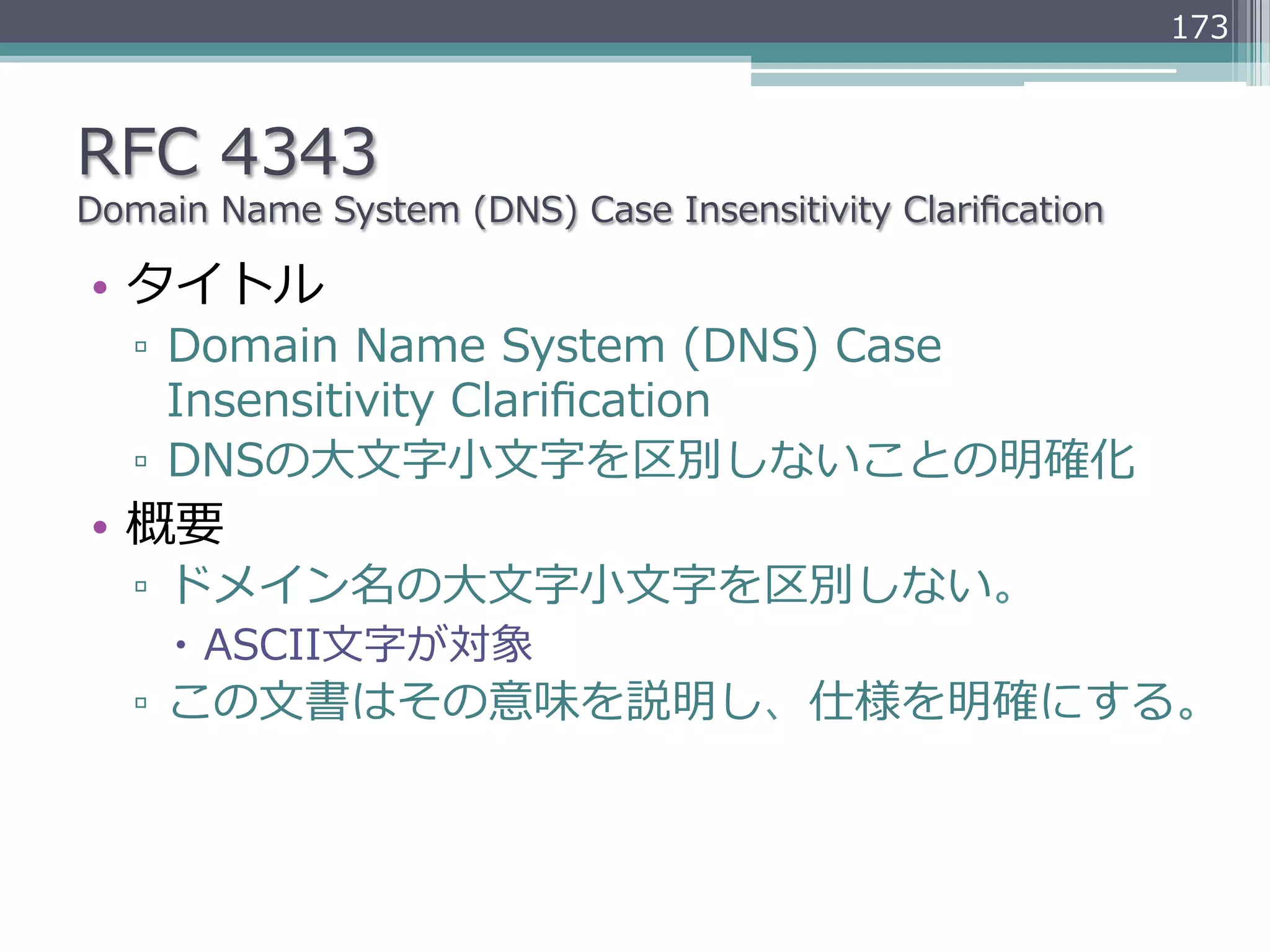 173



RFC  4343
Domain  Name  System  (DNS)  Case  Insensitivity  Clariﬁcation

•  タイトル
   ▫  Domain  Name  System  (DNS)  Case  
      Insensitivity  Clariﬁcation
   ▫  DNSの⼤大⽂文字⼩小⽂文字を区別しないことの明確化
•  概要
   ▫  ドメイン名の⼤大⽂文字⼩小⽂文字を区別しない。
     –  ASCII⽂文字が対象
   ▫  この⽂文書はその意味を説明し、仕様を明確にする。
 
