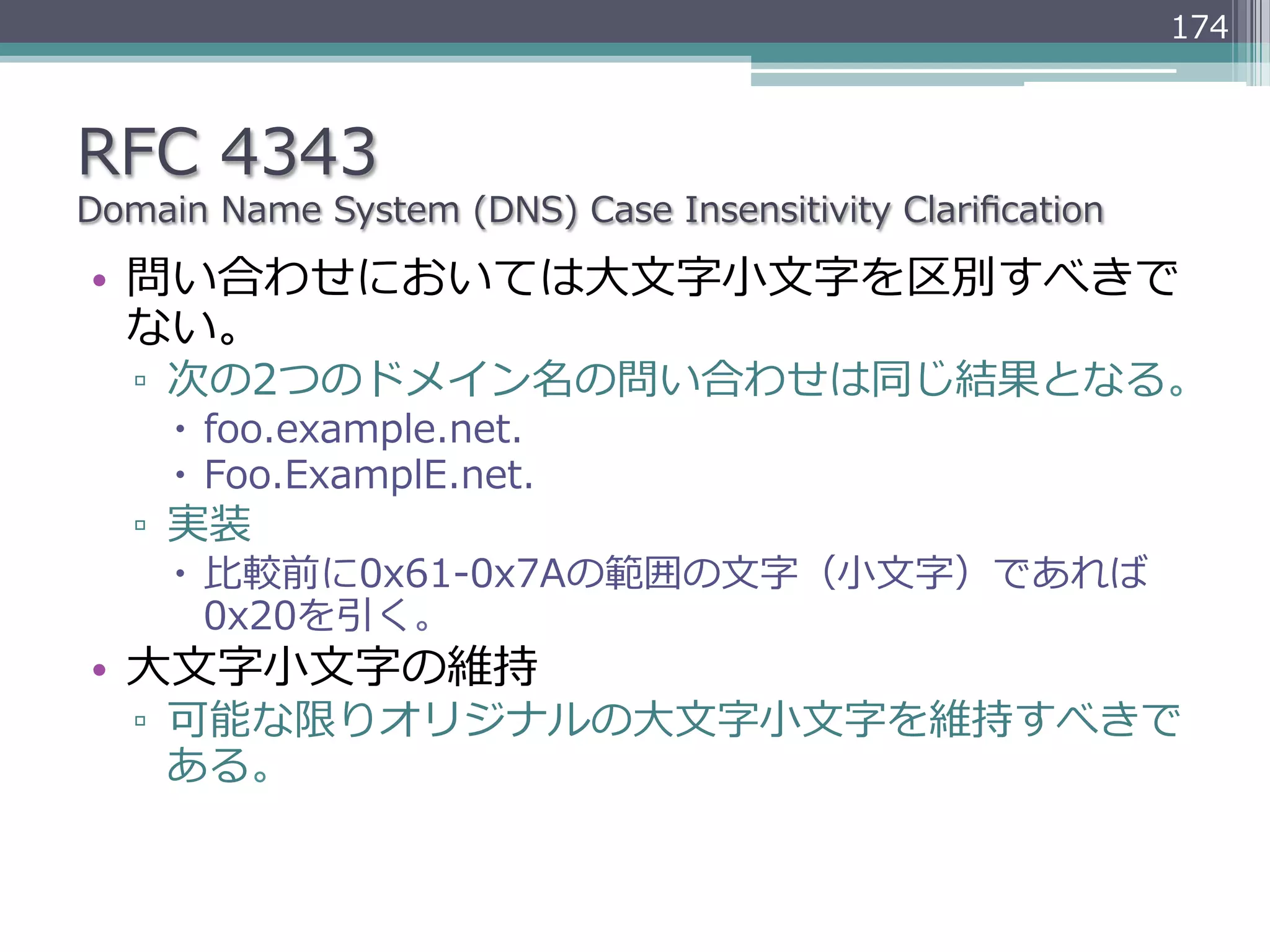 174



RFC  4343
Domain  Name  System  (DNS)  Case  Insensitivity  Clariﬁcation

•  問い合わせにおいては⼤大⽂文字⼩小⽂文字を区別すべきで
   ない。
   ▫  次の2つのドメイン名の問い合わせは同じ結果となる。
     –  foo.example.net.
     –  Foo.ExamplE.net.
   ▫  実装
     –  ⽐比較前に0x61-‐‑‒0x7Aの範囲の⽂文字（⼩小⽂文字）であれば
         0x20を引く。
•  ⼤大⽂文字⼩小⽂文字の維持
   ▫  可能な限りオリジナルの⼤大⽂文字⼩小⽂文字を維持すべきで
      ある。
 