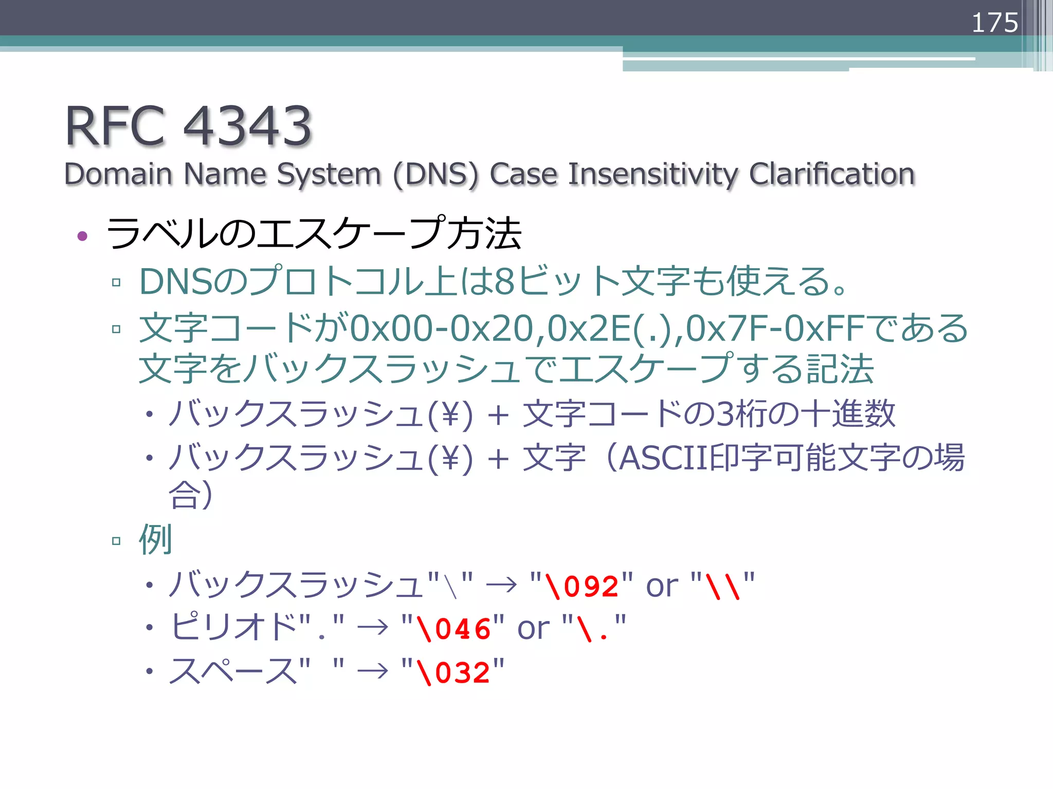 175



RFC  4343
Domain  Name  System  (DNS)  Case  Insensitivity  Clariﬁcation

•  ラベルのエスケープ⽅方法
   ▫  DNSのプロトコル上は8ビット⽂文字も使える。
   ▫  ⽂文字コードが0x00-‐‑‒0x20,0x2E(.),0x7F-‐‑‒0xFFである
      ⽂文字をバックスラッシュでエスケープする記法
     –  バックスラッシュ()  +  ⽂文字コードの3桁の⼗十進数
     –  バックスラッシュ()  +  ⽂文字（ASCII印字可能⽂文字の場
         合）
   ▫  例例
     –  バックスラッシュ""  →  "092"  or  ""
     –  ピリオド"."  →  "046"  or  "."
     –  スペース" "  →  "032"
 