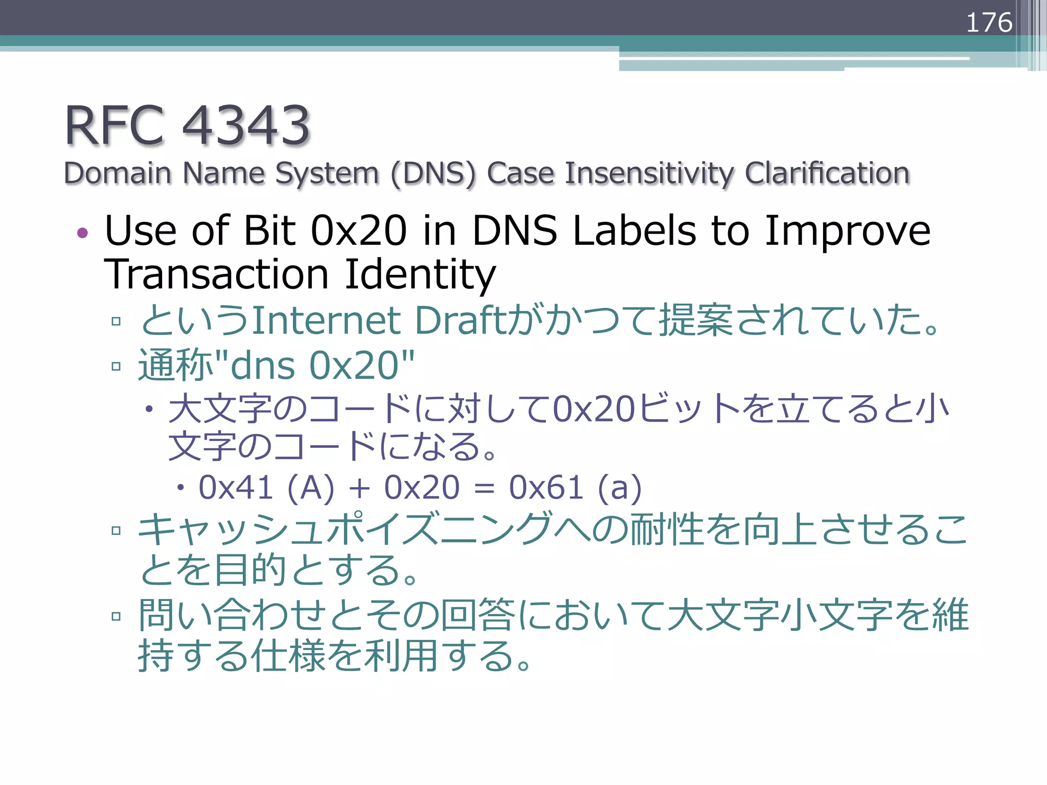 176



RFC  4343
Domain  Name  System  (DNS)  Case  Insensitivity  Clariﬁcation

•  Use  of  Bit  0x20  in  DNS  Labels  to  Improve  
   Transaction  Identity
   ▫  というInternet  Draftがかつて提案されていた。
   ▫  通称"dns  0x20"
     –  ⼤大⽂文字のコードに対して0x20ビットを⽴立立てると⼩小
         ⽂文字のコードになる。
        –  0x41  (A)  +  0x20  =  0x61  (a)
   ▫  キャッシュポイズニングへの耐性を向上させるこ
      とを⽬目的とする。
   ▫  問い合わせとその回答において⼤大⽂文字⼩小⽂文字を維
      持する仕様を利利⽤用する。
 