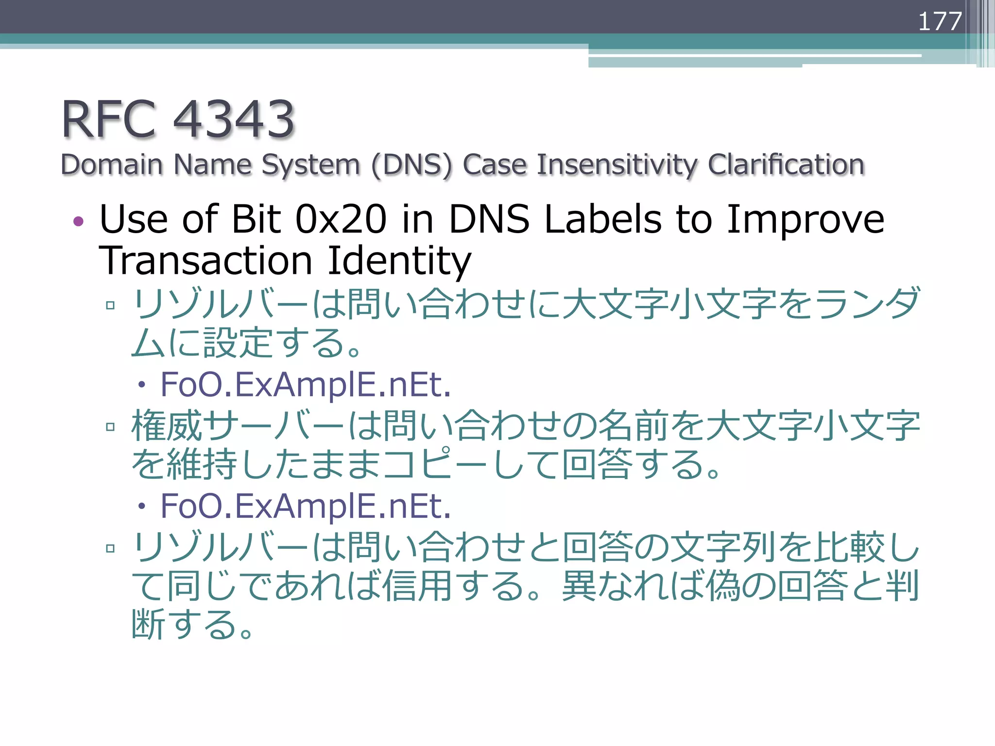 177



RFC  4343
Domain  Name  System  (DNS)  Case  Insensitivity  Clariﬁcation

•  Use  of  Bit  0x20  in  DNS  Labels  to  Improve  
   Transaction  Identity
   ▫  リゾルバーは問い合わせに⼤大⽂文字⼩小⽂文字をランダ
      ムに設定する。
     –  FoO.ExAmplE.nEt.
   ▫  権威サーバーは問い合わせの名前を⼤大⽂文字⼩小⽂文字
      を維持したままコピーして回答する。
     –  FoO.ExAmplE.nEt.
   ▫  リゾルバーは問い合わせと回答の⽂文字列列を⽐比較し
      て同じであれば信⽤用する。異異なれば偽の回答と判
      断する。
 