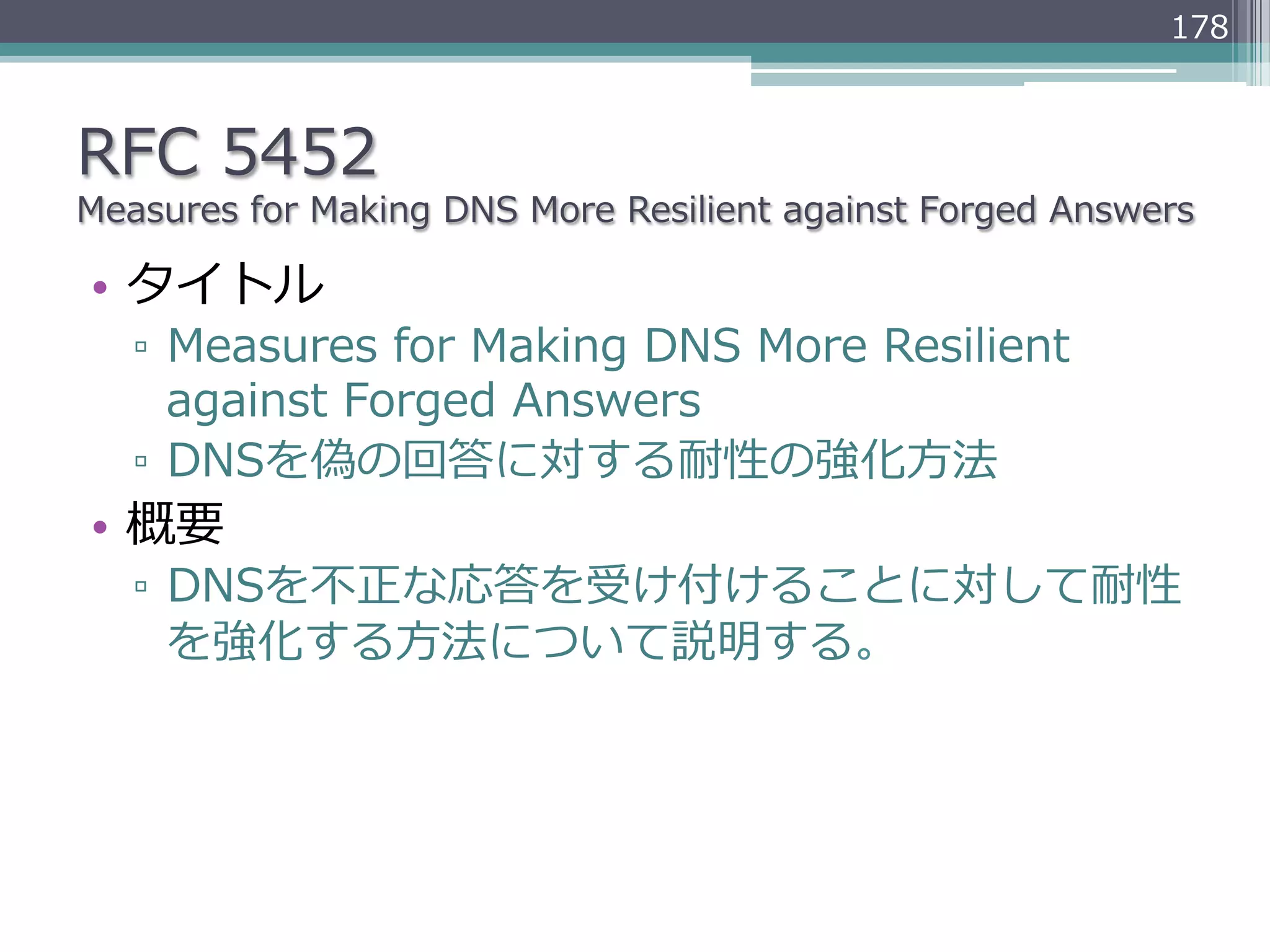 178



RFC  5452
Measures  for  Making  DNS  More  Resilient  against  Forged  Answers

•  タイトル
   ▫  Measures  for  Making  DNS  More  Resilient  
      against  Forged  Answers
   ▫  DNSを偽の回答に対する耐性の強化⽅方法
•  概要
   ▫  DNSを不不正な応答を受け付けることに対して耐性
      を強化する⽅方法について説明する。
 