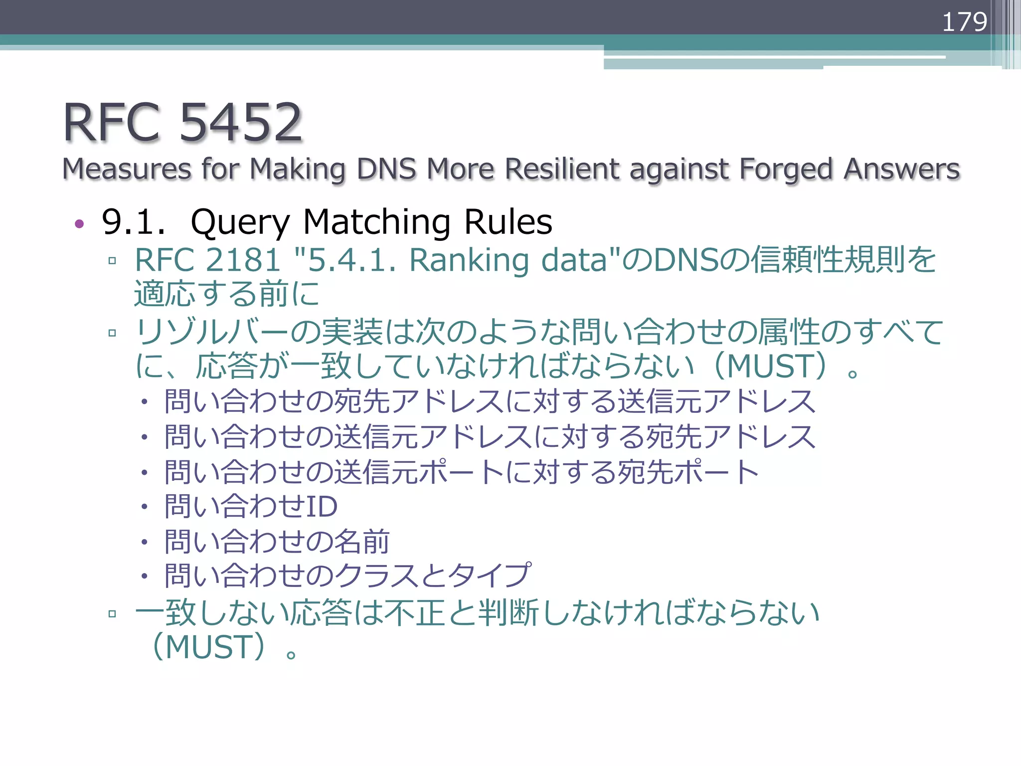 179



RFC  5452
Measures  for  Making  DNS  More  Resilient  against  Forged  Answers
•  9.1.    Query  Matching  Rules
   ▫  RFC  2181  "5.4.1.  Ranking  data"のDNSの信頼性規則を
      適応する前に
   ▫  リゾルバーの実装は次のような問い合わせの属性のすべて
      に、応答が⼀一致していなければならない（MUST）。
     –    問い合わせの宛先アドレスに対する送信元アドレス
     –    問い合わせの送信元アドレスに対する宛先アドレス
     –    問い合わせの送信元ポートに対する宛先ポート
     –    問い合わせID
     –    問い合わせの名前
     –    問い合わせのクラスとタイプ
   ▫  ⼀一致しない応答は不不正と判断しなければならない
      （MUST）。
 