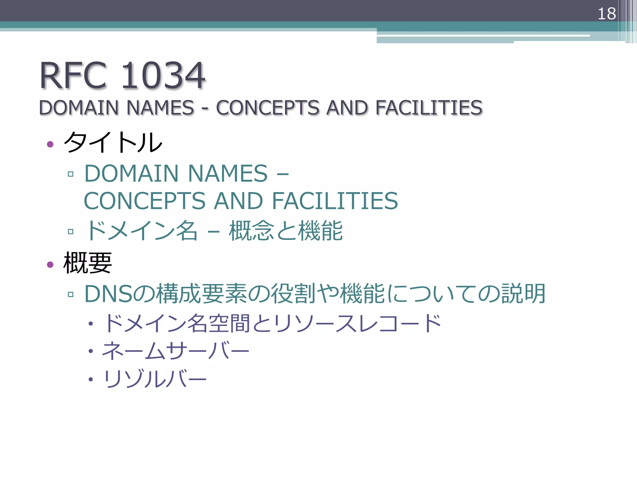 18



RFC  1034
DOMAIN  NAMES  -‐‑‒  CONCEPTS  AND  FACILITIES
•  タイトル
  ▫  DOMAIN  NAMES  –  
     CONCEPTS  AND  FACILITIES
  ▫  ドメイン名  –  概念念と機能
•  概要
  ▫  DNSの構成要素の役割や機能についての説明
     –  ドメイン名空間とリソースレコード
     –  ネームサーバー
     –  リゾルバー
 