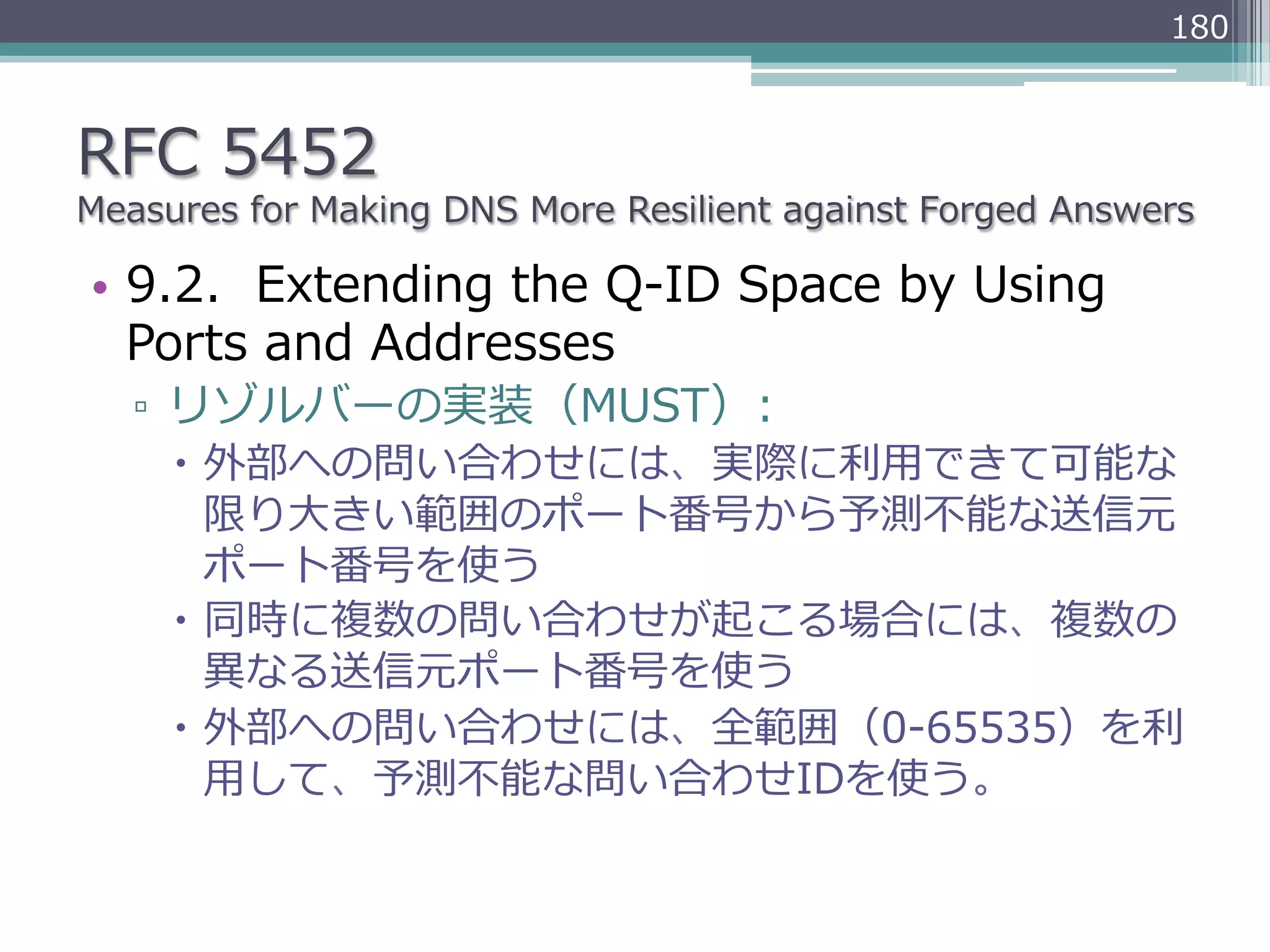 180



RFC  5452
Measures  for  Making  DNS  More  Resilient  against  Forged  Answers

•  9.2.    Extending  the  Q-‐‑‒ID  Space  by  Using  
   Ports  and  Addresses
   ▫  リゾルバーの実装（MUST）:
     –  外部への問い合わせには、実際に利利⽤用できて可能な
         限り⼤大きい範囲のポート番号から予測不不能な送信元
         ポート番号を使う
     –  同時に複数の問い合わせが起こる場合には、複数の
         異異なる送信元ポート番号を使う
     –  外部への問い合わせには、全範囲（0-‐‑‒65535）を利利
         ⽤用して、予測不不能な問い合わせIDを使う。
 