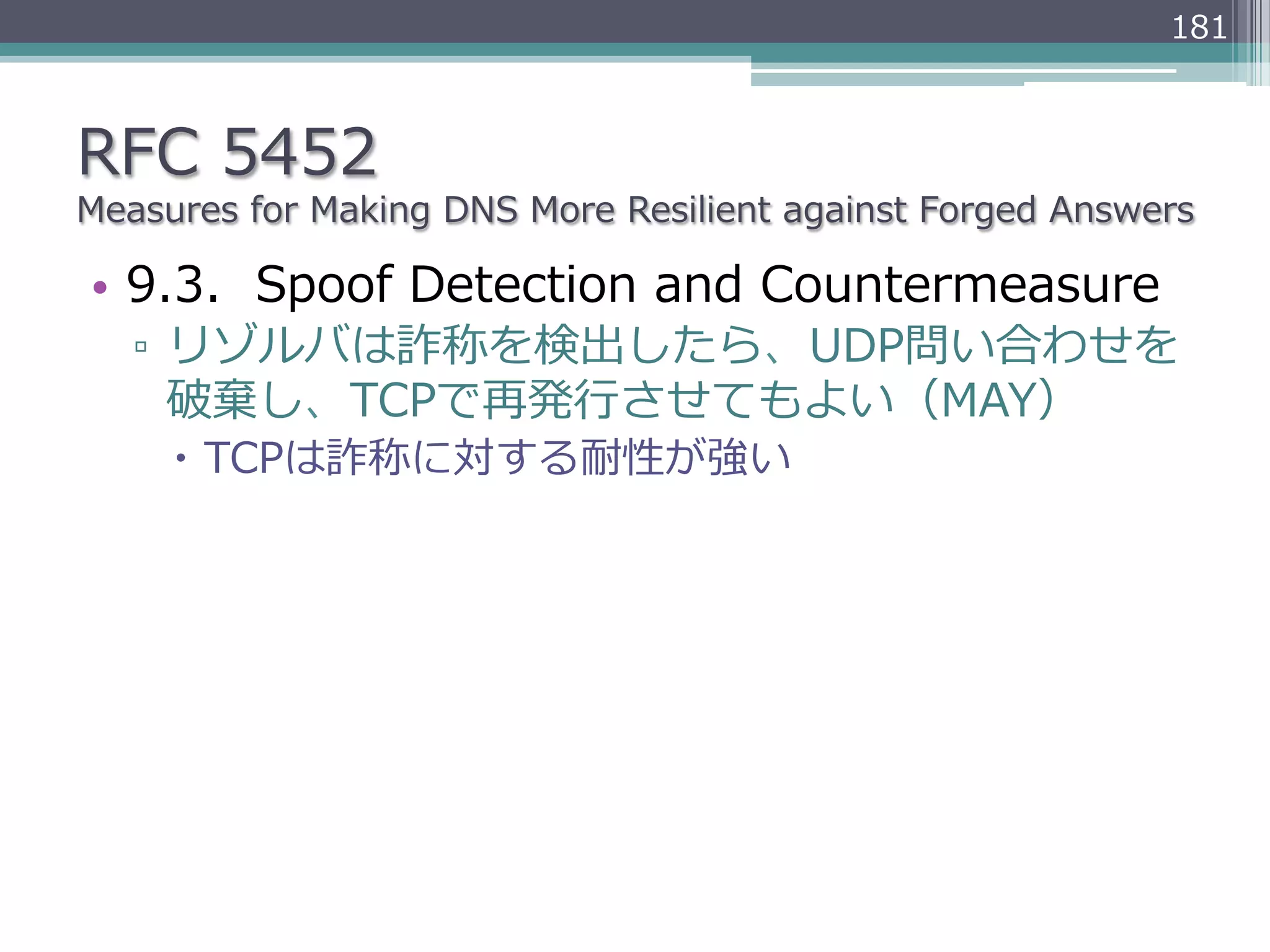 181



RFC  5452
Measures  for  Making  DNS  More  Resilient  against  Forged  Answers

•  9.3.    Spoof  Detection  and  Countermeasure
   ▫  リゾルバは詐称を検出したら、UDP問い合わせを
      破棄し、TCPで再発⾏行行させてもよい（MAY）
     –  TCPは詐称に対する耐性が強い
 