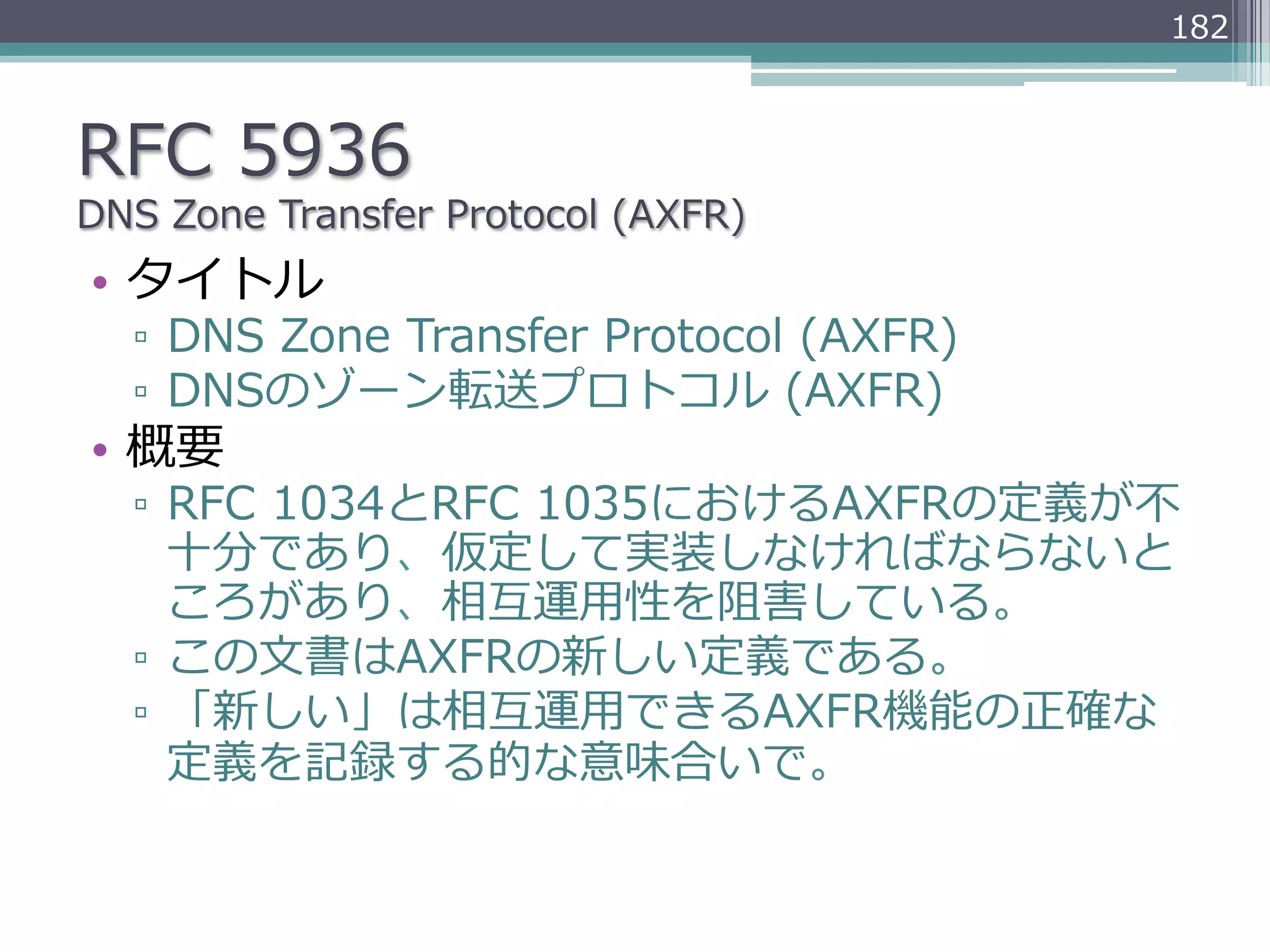182



RFC  5936
DNS  Zone  Transfer  Protocol  (AXFR)
•  タイトル
   ▫  DNS  Zone  Transfer  Protocol  (AXFR)
   ▫  DNSのゾーン転送プロトコル  (AXFR)
•  概要
   ▫  RFC  1034とRFC  1035におけるAXFRの定義が不不
      ⼗十分であり、仮定して実装しなければならないと
      ころがあり、相互運⽤用性を阻害している。
   ▫  この⽂文書はAXFRの新しい定義である。
   ▫  「新しい」は相互運⽤用できるAXFR機能の正確な
      定義を記録する的な意味合いで。
 