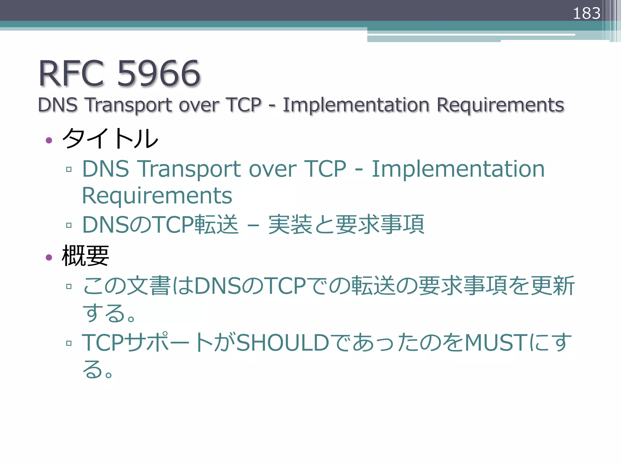 183



RFC  5966
DNS  Transport  over  TCP  -‐‑‒  Implementation  Requirements
•  タイトル
   ▫  DNS  Transport  over  TCP  -‐‑‒  Implementation  
      Requirements
   ▫  DNSのTCP転送  –  実装と要求事項
•  概要
   ▫  この⽂文書はDNSのTCPでの転送の要求事項を更更新
      する。
   ▫  TCPサポートがSHOULDであったのをMUSTにす
      る。
 
