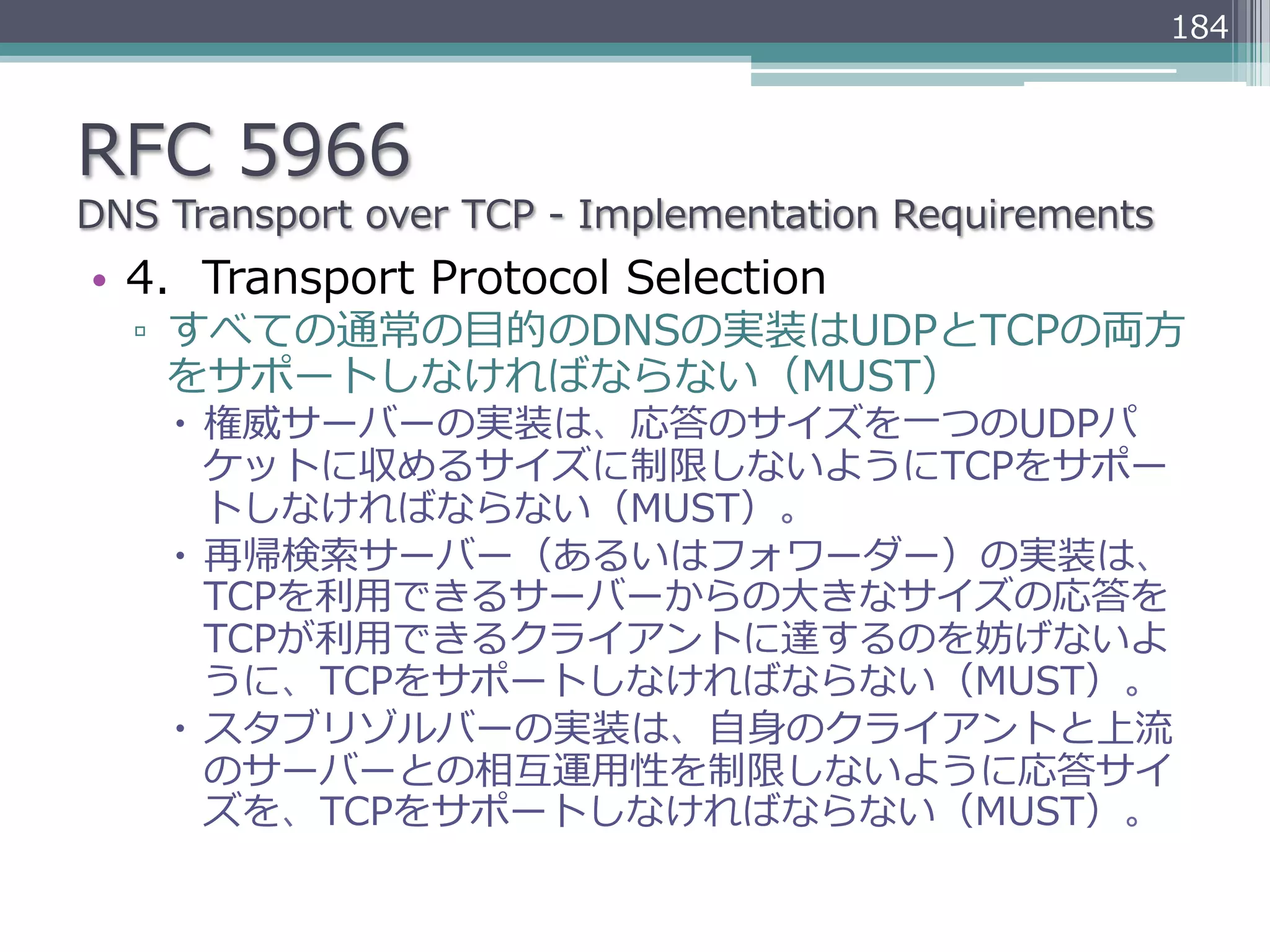 184



RFC  5966
DNS  Transport  over  TCP  -‐‑‒  Implementation  Requirements
•  4.    Transport  Protocol  Selection
   ▫  すべての通常の⽬目的のDNSの実装はUDPとTCPの両⽅方
      をサポートしなければならない（MUST）
     –  権威サーバーの実装は、応答のサイズを⼀一つのUDPパ
         ケットに収めるサイズに制限しないようにTCPをサポー
         トしなければならない（MUST）。
     –  再帰検索索サーバー（あるいはフォワーダー）の実装は、
         TCPを利利⽤用できるサーバーからの⼤大きなサイズの応答を
         TCPが利利⽤用できるクライアントに達するのを妨げないよ
         うに、TCPをサポートしなければならない（MUST）。
     –  スタブリゾルバーの実装は、⾃自⾝身のクライアントと上流流
         のサーバーとの相互運⽤用性を制限しないように応答サイ
         ズを、TCPをサポートしなければならない（MUST）。
 