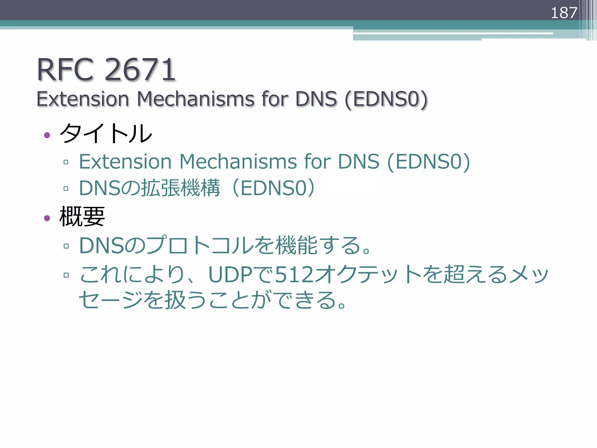 187



RFC  2671
Extension  Mechanisms  for  DNS  (EDNS0)
•  タイトル
  ▫  Extension  Mechanisms  for  DNS  (EDNS0)
  ▫  DNSの拡張機構（EDNS0）
•  概要
  ▫  DNSのプロトコルを機能する。
  ▫  これにより、UDPで512オクテットを超えるメッ
     セージを扱うことができる。
 