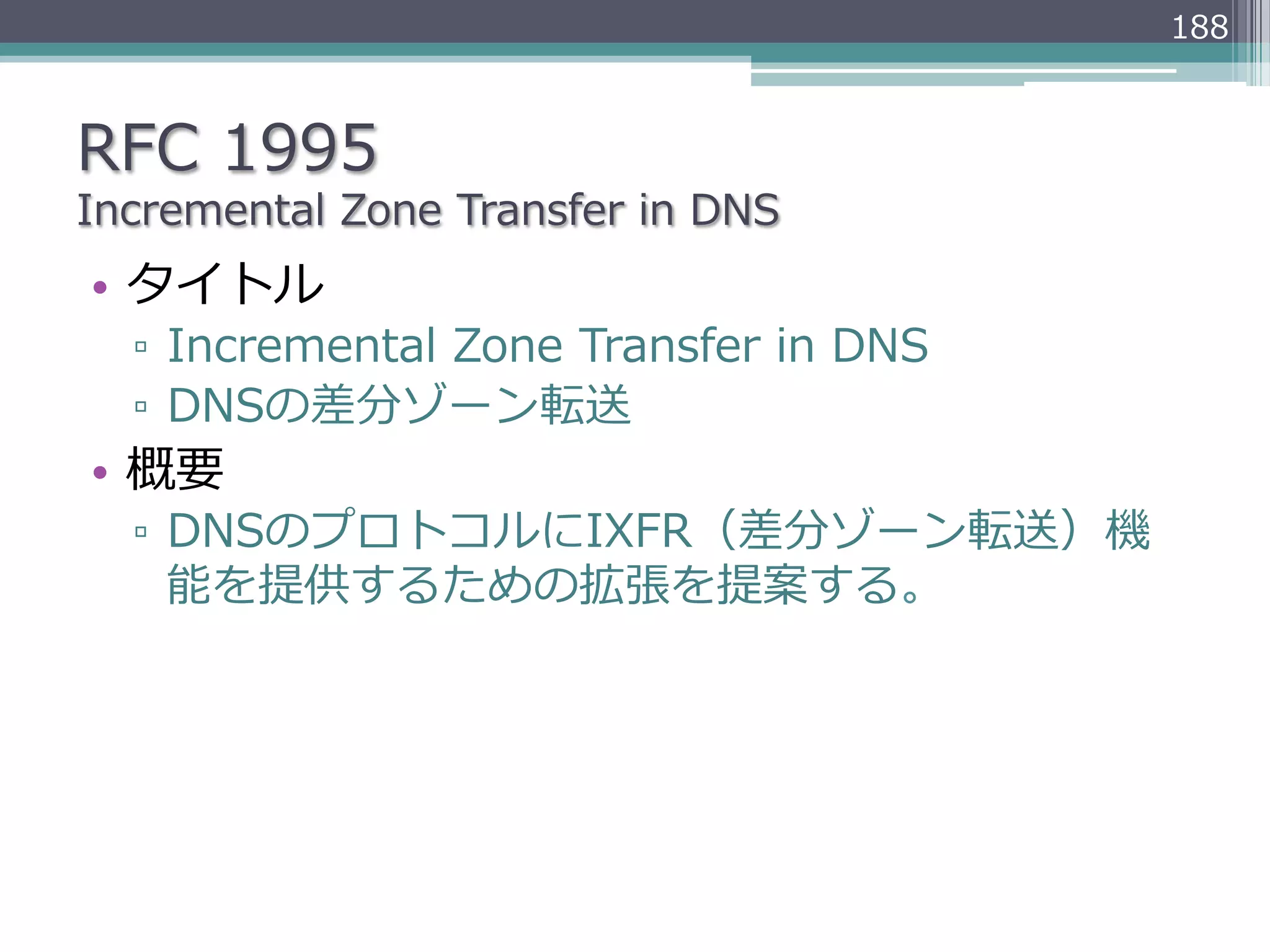 188



RFC  1995
Incremental  Zone  Transfer  in  DNS
•  タイトル
  ▫  Incremental  Zone  Transfer  in  DNS
  ▫  DNSの差分ゾーン転送
•  概要
  ▫  DNSのプロトコルにIXFR（差分ゾーン転送）機
     能を提供するための拡張を提案する。
 
