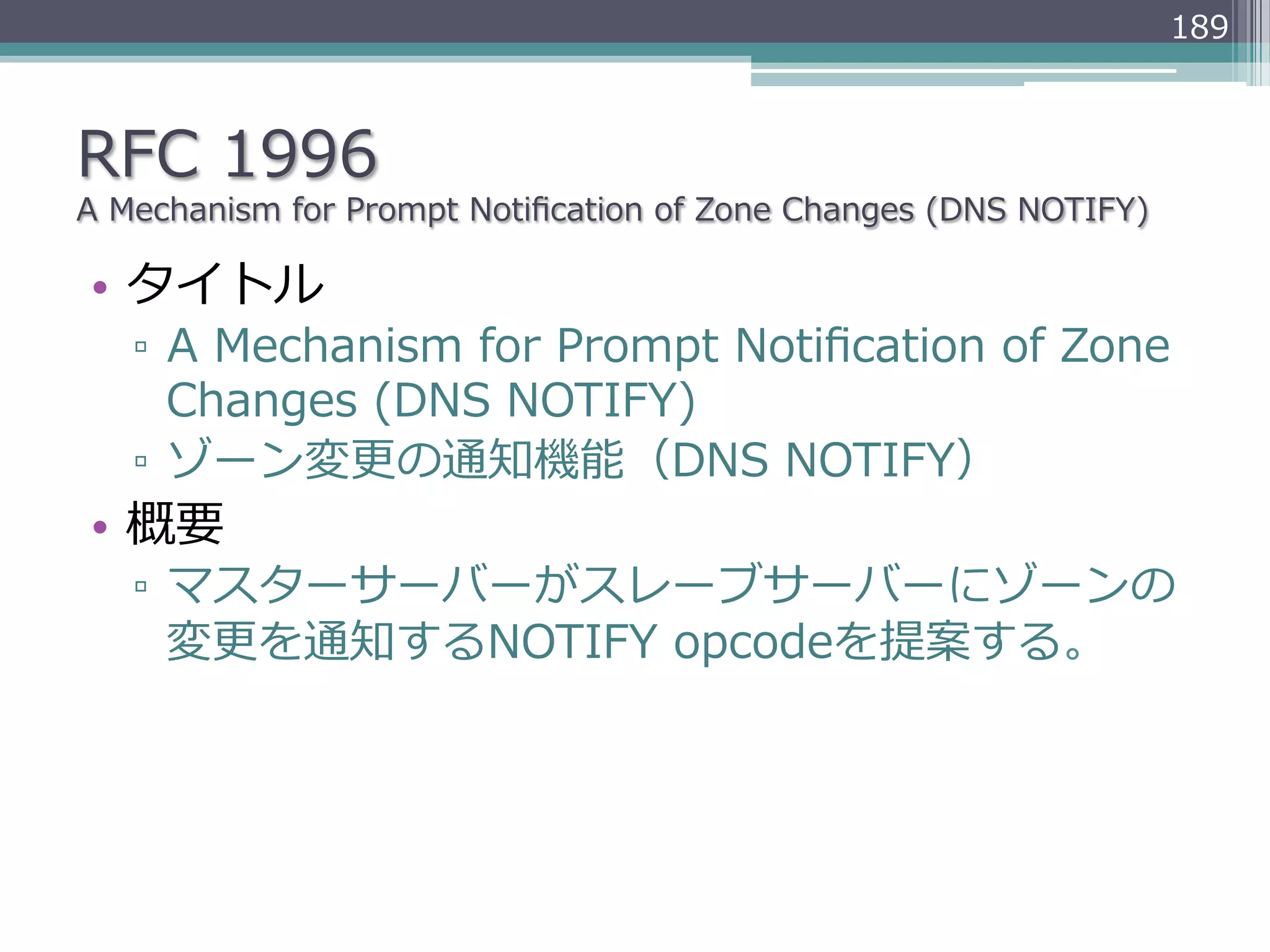 189



RFC  1996
A  Mechanism  for  Prompt  Notiﬁcation  of  Zone  Changes  (DNS  NOTIFY)

•  タイトル
   ▫  A  Mechanism  for  Prompt  Notiﬁcation  of  Zone  
      Changes  (DNS  NOTIFY)
   ▫  ゾーン変更更の通知機能（DNS  NOTIFY）
•  概要
   ▫  マスターサーバーがスレーブサーバーにゾーンの
      変更更を通知するNOTIFY  opcodeを提案する。
 