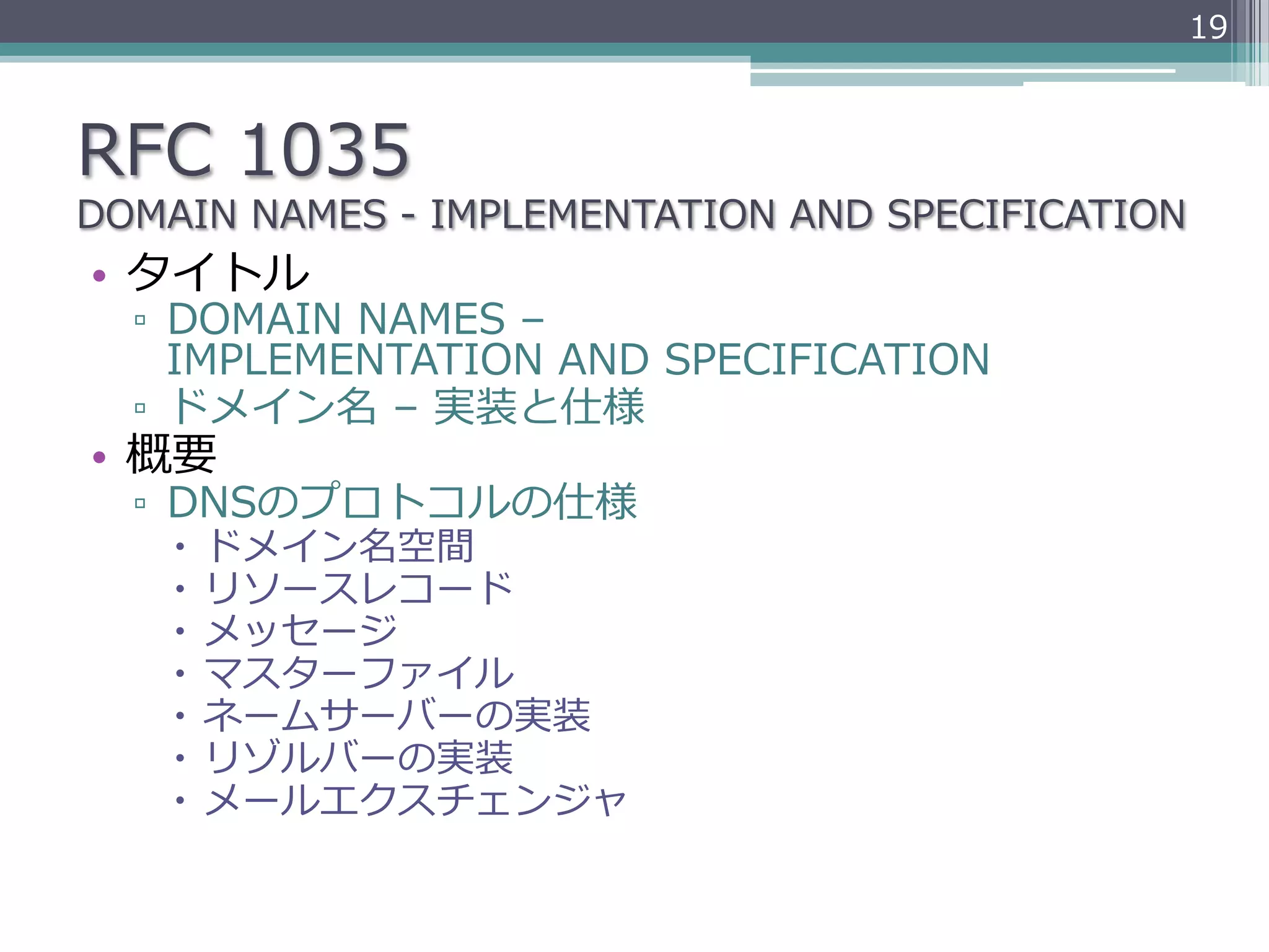 19



RFC  1035
DOMAIN  NAMES  -‐‑‒  IMPLEMENTATION  AND  SPECIFICATION
•  タイトル
  ▫  DOMAIN  NAMES  –  
     IMPLEMENTATION  AND  SPECIFICATION
  ▫  ドメイン名  –  実装と仕様
•  概要
  ▫  DNSのプロトコルの仕様
    –  ドメイン名空間
    –  リソースレコード
    –  メッセージ
    –  マスターファイル
    –  ネームサーバーの実装
    –  リゾルバーの実装
    –  メールエクスチェンジャ
 