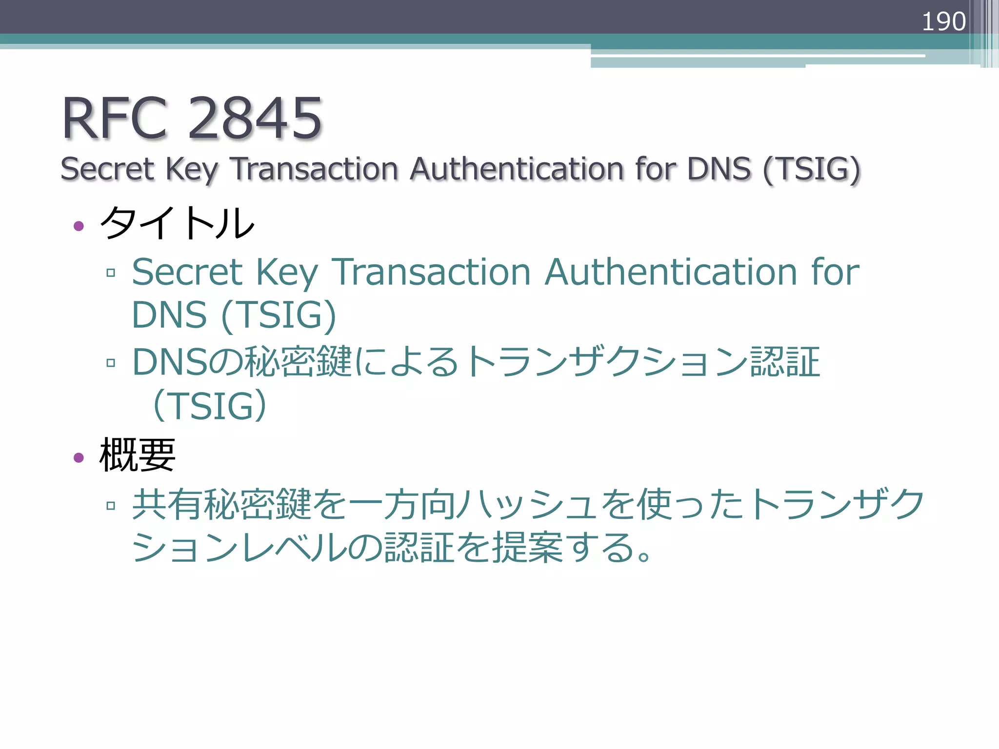 190



RFC  2845
Secret  Key  Transaction  Authentication  for  DNS  (TSIG)
•  タイトル
   ▫  Secret  Key  Transaction  Authentication  for  
      DNS  (TSIG)
   ▫  DNSの秘密鍵によるトランザクション認証
      （TSIG）
•  概要
   ▫  共有秘密鍵を⼀一⽅方向ハッシュを使ったトランザク
      ションレベルの認証を提案する。
 