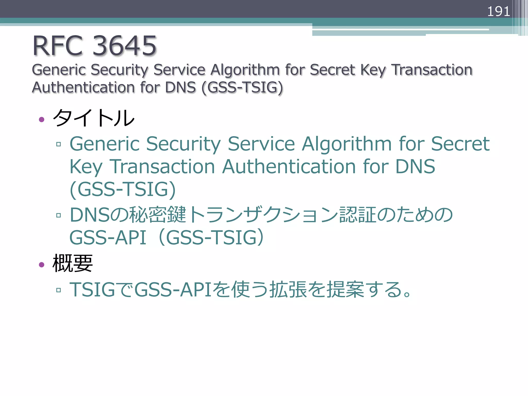 191

RFC  3645
Generic  Security  Service  Algorithm  for  Secret  Key  Transaction  
Authentication  for  DNS  (GSS-‐‑‒TSIG)

•  タイトル
   ▫  Generic  Security  Service  Algorithm  for  Secret  
      Key  Transaction  Authentication  for  DNS  
      (GSS-‐‑‒TSIG)
   ▫  DNSの秘密鍵トランザクション認証のための
      GSS-‐‑‒API（GSS-‐‑‒TSIG）
•  概要
   ▫  TSIGでGSS-‐‑‒APIを使う拡張を提案する。
 