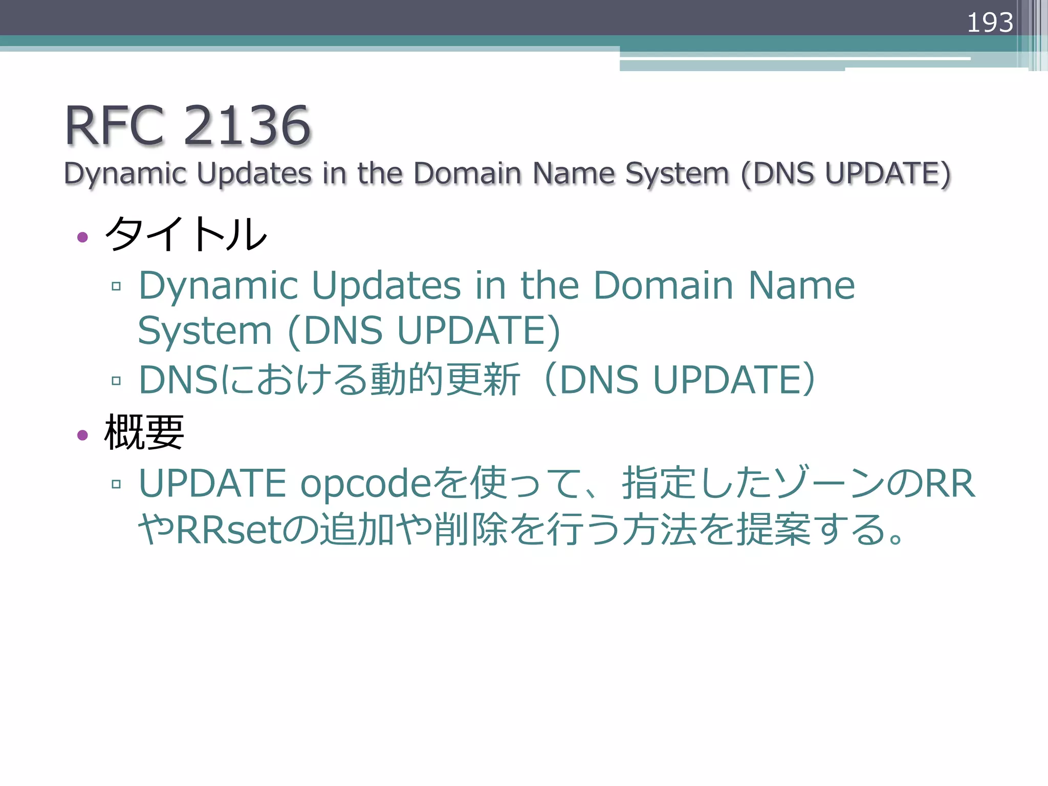 193



RFC  2136
Dynamic  Updates  in  the  Domain  Name  System  (DNS  UPDATE)

•  タイトル
   ▫  Dynamic  Updates  in  the  Domain  Name  
      System  (DNS  UPDATE)
   ▫  DNSにおける動的更更新（DNS  UPDATE）
•  概要
   ▫  UPDATE  opcodeを使って、指定したゾーンのRR
      やRRsetの追加や削除を⾏行行う⽅方法を提案する。
 